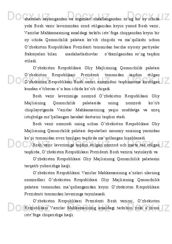 sh ax sl ar i   sa yl an ga nd an   v a   or g an l a r i   s ha kl l a ng an da n   so ’ n g   bi r   o y   i c hi da
yo ki   Bo sh   va zi r   l a vo zi m i da n   oz od   et i l ga ni da n   k ey i n   y ox ud   Bo sh   v az i r ,
Va zi r l ar   M ah ka m a si ni ng   a m a l d ag i   t ar ki b i   i st e’ f o ga   ch i q qa ni da n   ke yi n   b i r
oy   i c hi da   Qo nu nc hi l i k   p al at as i   k o’ r i b   c hi qi sh i   va   m a ’ q ul l as hi   u ch un
O’ z be ki st on   R es pu bl i k as i   Pr ez i d en t i   t om on i d an   b ar c ha   si yo si y   par t i ya l a r
f r a ks i y al ar i   bi l a n         m as l a ha t l as hu vl ar       o’ t k az i l ga ni da n   s o’ ng   t aq di m
et i l ad i .
O’ z be ki st on   R es pu bl i k as i   O l i y   Ma j l i s i n i n g   Q on un ch i l i k   p al at as i
O’ z be ki st on   R es pu bl i k as i   Pr ez i d en t i   t om on i d an   t aq di m   et i l ga n
O’ z be ki st on   R es pu bl i k as i   B os h   va zi r i   no m z od i n i   t a qd i m no m a   k i r i t i l ga n
ku nd an  e ’ t i b or a n  o’ n  k un  i ch i d a  k o’ r i b  ch i q ad i .
Bo sh   va zi r   l av oz i m i g a   n om zo d   O’ zb ek i s t o n   R es pu bl i k as i   Ol i y
Ma j l i s i n i n g   Qo nu nc hi l i k   pa l a t a si da   un i n g   no m z od i   ko’ r i b
ch i q i l ay ot ga nd a   Va zi r l a r   M ah ka m a si ni ng   ya qi n   m ud da t g a   va   uz oq
i s t i qb ol ga   m o’ l j a l l an ga n  h ar ak at  d as t u r i ni  t aq di m   et ad i .
Bo sh   v az i r   n om z od i   u ni n g   uc hu n   O’ zb ek i s t o n   R es pu bl i k a si   O l i y
Ma j l i s i n i n g   Qo nu nc hi l i k   pa l a t a si   de pu t a t l ar i   um u m i y   so ni ni ng   yar m i da n
ko’ pi  t om on i d an  o vo z  be r i l ga n  t aq di r da  m a’ qul l a ng an   hi so bl an ad i .
Bo sh   va zi r   l av oz i m i g a   t aq di m   e t i l g an   no m z od   uc h   m ar t a   r ad   et i l ga n
t a qd i r d a,   O’ z be ki st on   Re sp ub l i ka si   Pr e zi de nt i  B os h  v az i r ni  t ay i n l a yd i   va  
O’ z be ki st on   Re sp ub l i ka si   O l i y   M aj l i si ni ng   Q on un ch i l i k   pa l a t a si ni
t ar qa t i b  yu bo r i s hg a   ha ql i .
O’ z be ki st on   R es pu bl i k as i   V az i r l ar   M ah ka m a si ni ng   a ’ z ol ar i   u l a r n i n g
no m z od l a r i   O’ zb ek i s t o n   R es pu bl i k as i   O l i y   Ma j l i s i n i n g   Q on un ch i l i k
pa l a t a si   t om on i d an   m a ’ q ul l an ga ni da n   ke yi n   O ’ z be ki st on   R es pu bl i k as i
Pr e zi de nt i   t o m o ni da n  l a vo zi m g a  t ay i n l a na di .
O’ z be ki st on   Re sp ub l i ka si   Pr ez i d en t i   Bo sh   va zi r ni ,   O ’ z be ki st on
Re sp ub l i ka si   V az i r l ar   Ma hk am as i n i n g   am al da gi   t a r ki bi ni   yo ki   a’ z os i n i
i s t e ’ f o ga   ch i q ar i sh ga  h aq l i . 