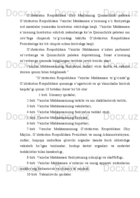 O’ z be ki st on   R es pu bl i k as i   O l i y   Ma j l i s i n i n g   Q on un ch i l i k   p al at as i
O’ z be ki st on   Re sp ub l i ka si   V az i r l ar   Ma hk am as i   a’ z os i n i n g   o’ z   f a ol i y at i g a
oi d   m a sa l a l a r   y uz as i d an   h i s ob ot i n i   es hi t i sh ga   h aq l i .   Va zi r l ar   Ma hk am as i
a’ zo si ni ng   hi s ob ot i n i   e sh i t i s h   ya ku nl ar i ga   ko’ r a   Qo nu nc hi l i k   pa l a t a si   u ni
i s t e ’ f o ga   ch i q ar i sh   t o’ g’ r i si da gi   t a kl i f n i   O’ zb ek i s t o n   R es pu bl i k as i
Pr e zi de nt i g a  k o’ r i b  ch i q i s h  u ch un  k i r i t i sh ga   ha ql i .
O’ z be ki st on   R es pu bl i k as i   V az i r l ar   M ah ka m a si   a’ z ol ar i   par l a m e nt
so ’ r o vl ar i g a   v a   Q on un ch i l i k   pa l a t a si   de pu t a t i ni ng ,   S en at   a’ z os i n i n g
so ’ r o vl ar i g a  qo nu nd a  be l g i l an ga n  t ar t i b da  j av ob  b er i s hi  s ha r t .
Va zi r l ar   M ah ka m a si ni ng   f a ol i y at i n i   t as hk i l   e t i sh   t ar t i bi   va   v ak ol at
do i r a si   qo nu n  bi l a n  be l g i l an ad i . ”
            “O ’ z be ki st on   R es pu bl i k as i   Va zi r l ar   M ah ka m a si   t o’ g’ r i s i d a” gi
O’ z be ki st on   R es pu bl i k as i   q on un i g a   o’ z ga r t i r i sh   va   q o’ s hi m c ha l a r   k i r i t i s h
ha qi da ”g i  q on un  1 0  bo bd an  i bor at  b o’ l i b  u l ar :
                  1- b ob .  Um um i y  q oi da l ar ;
2- b ob .  Va zi r l ar   Ma hk am as i n i n g  t ar k i b i   va  u ni  s ha kl l a nt i r i s h  t ar t i b i ;
3- b ob .  Va zi r l ar   Ma hk am as i n i n g  v ak ol at l a r i ;
4- b ob .  Va zi r l ar   Ma hk am as i n i n g  f a ol i y at i n i   t a sh ki l  e t i sh ;
5- b ob .  Va zi r l ar   Ma hk am as i n i n g  R ay os at i ;
6- b ob .  Va zi r l ar   Ma hk am as i n i n g  h uj j a t l ar i ;
7- b ob .   Va zi r l ar   Ma hk am as i n i n g   O’ zb ek i s t o n   Re sp ub l i ka si   Ol i y
Ma j l i s i ,   O’ zb ek i s t o n   R es pu bl i k a si   Pr ez i d en t i   va   u ni ng   A dm i n i s t r at si ya si ,
su dl ar ,   hu qu qn i   m u hof az a   q i l uv ch i   or g an l a r   ha m d a   ku ch   i s hl at i s hg a
va ko l a t l i   bo’ l g an   t uz i l m a l a r ,   b os hq a   d av l a t   or ga nl ar i   v a   no da vl at
t a sh ki l o t l ar  b i l an  h am kor l i gi ;
8- b ob .  Va zi r l ar   Ma hk am as i  f aol i y at i n i n g  oc hi ql i g i   va  s ha f f of l i gi ;
9- b ob .   V az i r l ar   Ma hk am as i   a’ zo l ar i n i   v a   u ni ng   ap pa r a t i   xo di m l a r i ni
m o dd i y  r a g’ b at l a nt i r i sh   va   i j t i m oi y  t a’ m i nl as h;
10- bo b.  Y ak un l o vc hi   qo i d al ar . 