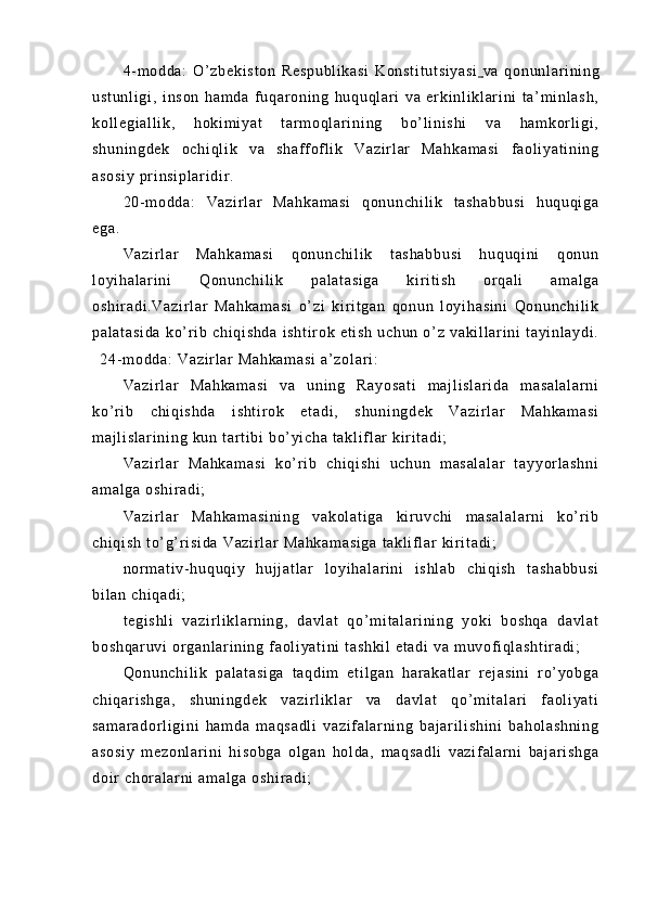 4- m od da :   O ’ z be ki st on   R es pu bl i k as i   Ko ns t i t u t s i y as i      va   qo nu nl ar i ni ng
us t u nl i g i ,   i ns on   ha m d a   f u qar on i n g   hu qu ql ar i   v a   er ki nl i k l ar i n i   t a’ m i nl as h,
ko l l eg i a l l i k ,   h ok i m i ya t   t ar m o ql a r i ni ng   bo’ l i n i s hi   v a   h am ko r l i gi ,
sh un i n gd ek   oc hi ql i k   v a   sh af f of l i k   Va zi r l ar   Ma hk am as i   f a ol i y at i n i n g
as os i y  pr i n si pl ar i d i r .
20- m o dd a:   Va zi r l ar   M ah ka m a si   q on un ch i l i k   t a sh ab bu si   hu qu qi ga
eg a.
Va zi r l ar   Ma hk am as i   q on un ch i l i k   t as ha bb us i   hu qu qi ni   q on un
l o yi ha l ar i n i   Q on un ch i l i k   pa l a t a si ga   ki r i t i sh   o r q al i   a m a l g a
os hi r a di .V az i r l ar   M ah ka m a si   o’ z i   ki r i t ga n   qo nu n   l o yi ha si ni   Qo nu nc hi l i k
pa l a t a si da   ko’ r i b   ch i q i s hd a   i s ht i r ok   et i s h   uc hu n   o ’ z   va ki l l ar i ni   t a yi nl ay di .
24- m o dd a:  V az i r l ar  M ah ka m a si   a’ zo l ar i :
Va zi r l ar   M ah ka m a si   v a   u ni ng   Ra yo sa t i   m a j l i s l a r i da   m a sa l a l a r n i
ko’ r i b   ch i q i s hd a   i sh t i r ok   et ad i ,   s hu ni ng de k   Va zi r l a r   M ah ka m a si
m a j l i s l a r i ni ng  k un  t ar t i b i   bo’ yi ch a  t a kl i f l ar  ki r i t ad i ;
Va zi r l ar   M ah ka m a si   k o’ r i b   c hi qi sh i   uc hu n   m as al al ar   t ay yo r l a sh ni
am al ga   os hi r a di ;
Va zi r l ar   Ma hk am as i n i n g   v ak ol at i g a   ki r uv ch i   m a sa l a l a r n i   k o’ r i b
ch i q i s h  t o’ g’ r i s i d a  V az i r l a r   Ma hk am as i g a  t ak l i f l ar  k i r i t a di ;
nor m a t i v- h uq uq i y   h uj j a t l ar   l o yi ha l a r i n i   i s hl ab   ch i q i s h   t as ha bb us i
bi l a n  ch i q ad i ;
t e gi sh l i   va zi r l i kl ar n i n g,   d av l a t   q o’ m i t a l a r i ni ng   y oki   b os hq a   da vl at
bo sh qa r u vi  o r g an l ar i n i n g  f ao l i ya t i ni  t as hk i l   et ad i   va  m uv of i ql as ht i r ad i ;
Qo nu nc hi l i k   p al at as i g a   t aq di m   e t i l g an   har ak at l a r   r ej as i n i   r o’ y ob ga
ch i q ar i s hg a,   s hu ni ng de k   va zi r l i kl ar   va   da vl at   qo ’ m i t a l a r i   f ao l i ya t i
sa m a r a do r l i g i n i   ha m d a   m a qs ad l i   va zi f a l a r ni ng   b aj ar i l i s hi ni   b ah ol as hn i n g
as os i y   m e zo nl ar i n i   h i s ob ga   o l g an   ho l d a,   m a qs ad l i   v az i f al ar ni   ba j ar i s hg a
do i r   ch or al ar n i   am al ga   os hi r a di ; 