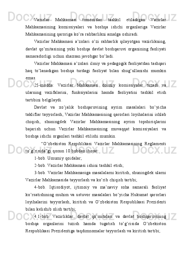 Va zi r l ar   Ma hk am as i   t om oni da n   t as hk i l   et i l a di ga n   V az i r l ar
Ma hk am as i n i n g   k om i ss i y al ar i   va   b os hq a   i sh ch i   or ga nl ar i g a   Va zi r l ar
Ma hk am as i n i n g  q ar or i g a  ko ’ r a  r ah bar l i kn i   am al ga  o sh i r ad i .
Va zi r l ar   M ah ka m a si   a’ zo l a r i   o’ z i   r ah bar l i k   q i l ay ot ga n   v az i r l i k ni ng ,
da vl at   q o’ m i t as i n i n g   y ok i   bo sh qa   da vl at   bo sh qa r u vi   or ga ni ni ng   f aol i y at i
sa m a r a do r l i g i   uc hu n  sh ax sa n  j av ob gar  b o’ l ad i .
Va zi r l ar   Ma hk am as i   a’ zo l a r i   i l m i y   va   pe da go gi k   f a ol i ya t d an   t a sh qa r i
ha q   t o’ l a na di ga n   b os hq a   t ur d ag i   f a ol i y at   b i l an   s hu g’ ul l a ni sh i   m um k i n
em as .
25- m o dd a:   V az i r l ar   M ah ka m a si   do i m i y   k om i ss i y al ar   t uz ad i   va
ul ar n i n g   v az i f al ar i ni ,   f u nk si ya l a r i ni   h am da   f a ol i ya t i ni   t a sh ki l   et i s h
t ar t i bi ni  b el gi l a yd i .
Da vl at   v a   x o’ j al i k   bo sh qa r u vi ni ng   ay r i m   m a sa l a l a r i   b o’ y i c ha
t a kl i f l ar   t a yy or l a sh ,   V az i r l ar   M ah ka m a si ni ng   qar or l ar i   l oy i h al ar i ni   i sh l a b
ch i q i s h,   s hu ni ng de k   Va zi r l ar   M ah ka m a si ni ng   a yr i m   t op sh i r i q l ar i n i
ba j a r i sh   u ch un   Va zi r l ar   M ah ka m a si ni ng   m u va qq at   k om i s si ya l a r i   v a
bo sh qa   i s hc hi   or ga nl ar i  t as hk i l   et i l i s hi  m um ki n.
      “O ’ z be ki st on   Re sp i b l i ka si   Va zi r l ar   Ma hk am as i n i n g   R eg l a m e nt i
t o’ g’ r i si da ”g i   qo nu n  10  b ob da n  i b or a t :
1- b ob .  Um um i y  q oi da l ar ;
2- b ob .  Va zi r l ar   Ma hk am as i  i sh i n i  t as hk i l  e t i sh ;
3- b ob .   V az i r l ar   Ma hk am as i g a   m a sa l a l a r n i   ki r i t i s h,   s hu ni ng de k   ul ar n i
Va zi r l ar   Ma hk am as i d a  t ay yo r l a sh  v a  ko’ r i b  c hi qi sh   t a r t i bi ;
4- b ob .   I q t i so di yo t ,   i j t i m o i y   va   m a’ na vi y   so ha   s am ar al i   f ao l i ya t
ko’ r sa t i sh i n i n g   m u hi m   va   u st uv or   m as al al ar i   b o’ y i c ha   H uk um at   qar or l ar i
l o yi ha l ar i n i   t ay yor l a sh ,   ki r i t i s h   va   O’ zb ek i s t o n   Re sp ub l i ka si   Pr ez i d en t i
bi l a n  ke l i sh i b   ol i s h  t ar t i bi ;
4. 1- b ob .   V az i r l i kl ar ,   da vl at   qo ’ m i t a l a r i   va   da vl at   bo sh qa r u vi ni ng
bo sh qa   or ga nl ar i ni   t uz i s h   h am da   t ug at i s h   t o’ g’ r i s i d a   O’ z be ki st on
Re sp ub l i ka si   Pr e zi de nt i g a  t aq di m n om a l a r   t a yy or l as h   va  k i r i t i s h  t ar t i b i ; 