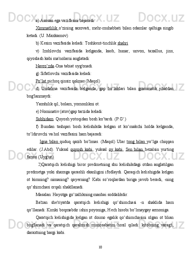 a) Asosan ega vazifasini bajaradi:
Ximmatlilik   o‘zining saxovati, mehr-muhabbati bilan odamlar qalbiga singib
ketadi. (U. Maxkamov)
b) Kesim vazifasida keladi: Toshkent-tinchlik  shahri
v)   Izohlovchi   vazifasida   kelganda,   kasb,   hunar,   unvon,   taxallus,   jins,
qiyoslash kabi ma'nolarni anglatadi: 
Navro‘zda -Ona tabiat uyg'onadi.
g) Sifatlovchi vazifasida keladi: 
Po‘lat  pichoq qinsiz qolmas (Maqol)
d)   Undalma   vazifasida   kelganda,   gap   bo‘laklari   bilan   grammatik   jihatdan
bog'lanmaydi: 
Yaxshilik qil, bolam, yomonlikni ot.
e) Nominativ (atov)gap tarzida keladi:
Subhidam . Quyosh yotoqidan bosh ko‘tardi. (P.G'.)
f)   Bundan   tashqari   bosh   kelishikda   kelgan   ot   ko‘makchi   holda   kelganda,
to‘ldiruvchi va hol vazifasini ham bajaradi:
  Igna   bilan   quduq   qazib   bo‘lmas.   (Maqol)   Ular   tong   bilan   yo‘lga   chiqqan
edilar.   (J.Abd).   Yuksal   quyosh   kabi ,   yuksal   oy   kabi ,   Sen   bilan   bezalsin   yurting
fazosi (Uyg'un) 
2)Qaratqich   kelishigi   biror   predmetning   shu   kelishikdagi   otdan   anglatilgan
predmetga yoki shaxsga qarashli ekanligini ifodlaydi. Qaraqich kelishigida kelgan
ot   kimning?   nimaning?   qayerning?   Kabi   so‘roqlardan   biriga   javob   beradi,   -ning
qo‘shimchasi orqali shakllanadi.
Masalan: Hayotga go‘zallikning manbai soddalikdir.
Ba'zan   she'riyatda   qaratqich   kelishigi   qo‘shimchasi   -n   shaklida   ham
qo‘llanadi: Kimki boqmabdir ishin poyoniga, Hech hisobi bo‘lmaygay armoniga.
Qaratqich   kelishigida   kelgan   ot   doimo   egalik   qo‘shimchasini   olgan   ot   blian
bog'lanadi   va   qaratqich   qaralmish   munosabatini   hosil   qiladi:   kitobning   varag'i,
daraxtning bargi kabi.
10 