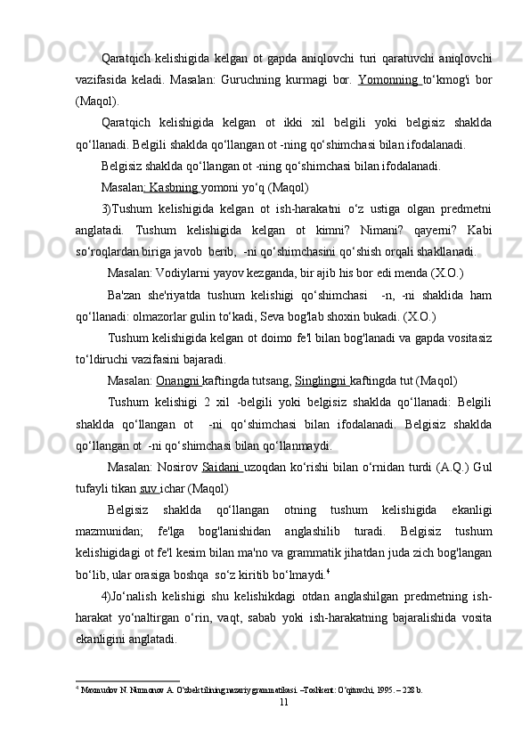 Qaratqich   kelishigida   kelgan   ot   gapda   aniqlovchi   turi   qaratuvchi   aniqlovchi
vazifasida   keladi.   Masalan:   Guruchning   kurmagi   bor.   Yomonning   to‘kmog'i   bor
(Maqol).
Qaratqich   kelishigida   kelgan   ot   ikki   xil   belgili   yoki   belgisiz   shaklda
qo‘llanadi. Belgili shaklda qo‘llangan ot -ning qo‘shimchasi bilan ifodalanadi.
Belgisiz shaklda qo‘llangan ot -ning qo‘shimchasi bilan ifodalanadi.
Masalan : Kasbning  yomoni yo‘q (Maqol)
3)Tushum   kelishigida   kelgan   ot   ish-harakatni   o‘z   ustiga   olgan   predmetni
anglatadi.   Tushum   kelishigida   kelgan   ot   kimni?   Nimani?   qayerni?   Kabi
so‘roqlardan biriga javob  berib,  -ni qo‘shimchasini qo‘shish orqali shakllanadi.
Masalan: Vodiylarni yayov kezganda, bir ajib his bor edi menda (X.O.)
Ba'zan   she'riyatda   tushum   kelishigi   qo‘shimchasi     -n,   -ni   shaklida   ham
qo‘llanadi: olmazorlar gulin to‘kadi, Seva bog'lab shoxin bukadi. (X.O.)
Tushum kelishigida kelgan ot doimo fe'l bilan bog'lanadi va gapda vositasiz
to‘ldiruchi vazifasini bajaradi.
Masalan:  Onangni  kaftingda tutsang,  Singlingni  kaftingda tut (Maqol)
Tushum   kelishigi   2   xil   -belgili   yoki   belgisiz   shaklda   qo‘llanadi:   Belgili
shaklda   qo‘llangan   ot     -ni   qo‘shimchasi   bilan   ifodalanadi.   Belgisiz   shaklda
qo‘llangan ot  -ni qo‘shimchasi bilan qo‘llanmaydi.
Masalan:  Nosirov   Saidani   uzoqdan ko‘rishi  bilan o‘rnidan turdi  (A.Q.) Gul
tufayli tikan  suv  ichar (Maqol)
Belgisiz   shaklda   qo‘llangan   otning   tushum   kelishigida   ekanligi
mazmunidan;   fe'lga   bog'lanishidan   anglashilib   turadi.   Belgisiz   tushum
kelishigidagi ot fe'l kesim bilan ma'no va grammatik jihatdan juda zich bog'langan
bo‘lib, ular orasiga boshqa  so‘z kiritib bo‘lmaydi. 4
4)Jo‘nalish   kelishigi   shu   kelishikdagi   otdan   anglashilgan   predmetning   ish-
harakat   yo‘naltirgan   o‘rin,   vaqt,   sabab   yoki   ish-harakatning   bajaralishida   vosita
ekanligini anglatadi.
4
  Maxmudov N. Nurmonov A. O‘zbek tilining nazariy grammatikasi. –Toshkent: O‘qituvchi, 1995. – 228 b.
11 