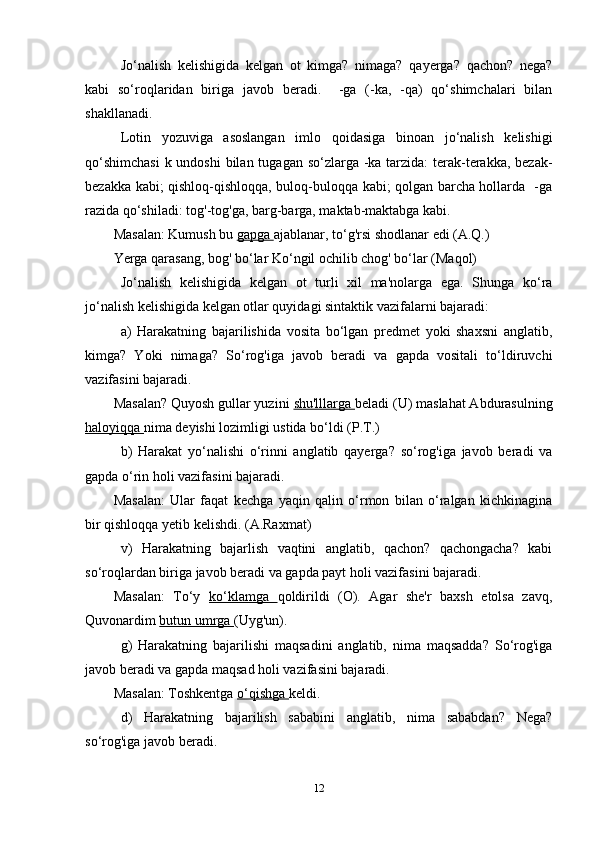 Jo‘nalish   kelishigida   kelgan   ot   kimga?   nimaga?   qayerga?   qachon?   nega?
kabi   so‘roqlaridan   biriga   javob   beradi.     -ga   (-ka,   -qa)   qo‘shimchalari   bilan
shakllanadi.
Lotin   yozuviga   asoslangan   imlo   qoidasiga   binoan   jo‘nalish   kelishigi
qo‘shimchasi  k undoshi  bilan tugagan so‘zlarga -ka tarzida:  terak-terakka, bezak-
bezakka kabi; qishloq-qishloqqa, buloq-buloqqa kabi; qolgan barcha hollarda   -ga
razida qo‘shiladi: tog'-tog'ga, barg-barga, maktab-maktabga kabi.
Masalan: Kumush bu  gapga  ajablanar, to‘g'rsi shodlanar edi (A.Q.)
Yerga qarasang, bog' bo‘lar Ko‘ngil ochilib chog' bo‘lar (Maqol)
Jo‘nalish   kelishigida   kelgan   ot   turli   xil   ma'nolarga   ega.   Shunga   ko‘ra
jo‘nalish kelishigida kelgan otlar quyidagi sintaktik vazifalarni bajaradi:
a)   Harakatning   bajarilishida   vosita   bo‘lgan   predmet   yoki   shaxsni   anglatib,
kimga?   Yoki   nimaga?   So‘rog'iga   javob   beradi   va   gapda   vositali   to‘ldiruvchi
vazifasini bajaradi.
Masalan? Quyosh gullar yuzini  shu'lllarga  beladi (U) maslahat Abdurasulning
haloyiqqa  nima deyishi lozimligi ustida bo‘ldi (P.T.)
b)   Harakat   yo‘nalishi   o‘rinni   anglatib   qayerga?   so‘rog'iga   javob   beradi   va
gapda o‘rin holi vazifasini bajaradi.
Masalan:   Ular   faqat   kechga   yaqin   qalin   o‘rmon   bilan   o‘ralgan   kichkinagina
bir qishloqqa yetib kelishdi. (A.Raxmat)
v)   Harakatning   bajarlish   vaqtini   anglatib,   qachon?   qachongacha?   kabi
so‘roqlardan biriga javob beradi va gapda payt holi vazifasini bajaradi.
Masalan:   To‘y   ko‘klamga   qoldirildi   (O).   Agar   she'r   baxsh   etolsa   zavq,
Quvonardim  butun umrga  (Uyg'un).
g)   Harakatning   bajarilishi   maqsadini   anglatib,   nima   maqsadda?   So‘rog'iga
javob beradi va gapda maqsad holi vazifasini bajaradi.
Masalan: Toshkentga  o‘qishga  keldi.
d)   Harakatning   bajarilish   sababini   anglatib,   nima   sababdan?   Nega?
so‘rog'iga javob beradi.
12 