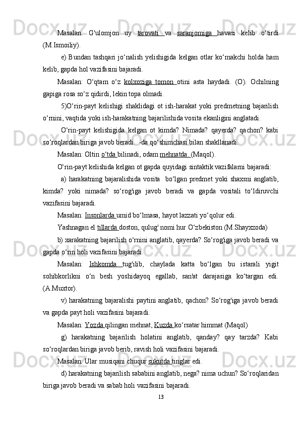 Masalan:   G'ulomjon   uy   tarovati   va   saranjomiga   havasi   kelib   o‘tirdi
(M.Ismoiliy).
e)   Bundan  tashqari  jo‘nalish  yelishigida   kelgan  otlar   ko‘makchi  holda   ham
kelib, gapda hol vazifasini bajaradi.
Masalan:   O‘qtam   o‘z   kolxoziga   tomon   otini   asta   haydadi.   (O).   Ochilning
gapiga rosa so‘z qidirdi, lekin topa olmadi.
5)O‘rin-payt  kelishigi   shaklidagi  ot  ish-harakat  yoki   predmetning  bajarilish
o‘rnini, vaqtida yoki ish-harakatning bajarilishida vosita ekanligini anglatadi.
O‘rin-payt   kelishigida   kelgan   ot   kimda?   Nimada?   qayerda?   qachon?   kabi
so‘roqlardan biriga javob beradi.  -da qo‘shimchasi bilan shakllanadi.
Masalan: Oltin  o‘tda  bilinadi, odam  mehnatda.  (Maqol).
O‘rin-payt kelishida kelgan ot gapda quyidagi sintaktik vazifalarni bajaradi:
a)   harakatning   bajaralishida   vosita     bo‘lgan   predmet   yoki   shaxsni   anglatib,
kimda?   yoki   nimada?   so‘rog'iga   javob   beradi   va   gapda   vositali   to‘ldiruvchi
vazifasini bajaradi.
Masalan:  Insonlarda  umid bo‘lmasa, hayot lazzati yo‘qolur edi.
Yashnagan el  tillarda  doston, qulug' nomi hur O‘zbekiston (M.Shayxzoda)
b) xarakatning bajarilish o‘rnini anglatib, qayerda? So‘rog'iga javob beradi va
gapda o‘rin holi vazifasini bajaradi.
Masalan:   Ishkomda   tug'ilib,   chaylada   katta   bo‘lgan   bu   istarali   yigit
sohibkorlikni   o‘n   besh   yoshidayoq   egallab,   san'at   darajasiga   ko‘targan   edi.
(A.Muxtor).
  v) harakatning bajaralishi  paytini anglatib, qachon? So‘rog'iga javob beradi
va gapda payt holi vazifasini bajaradi.
Masalan:  Yozda  qilingan mehnat,  Kuzda  ko‘rsatar himmat (Maqol)
g)   harakatning   bajarilish   holatini   anglatib,   qanday?   qay   tarzda?   Kabi
so‘roqlardan biriga javob berib, ravish holi vazifasini bajaradi.
Masalan: Ular musiqani chuqur  sukutda  tinglar edi.
d) harakatning bajarilish sababini anglatib, nega? nima uchun? So‘roqlaridan
biriga javob beradi va sabab holi vazifasini bajaradi. 
13 