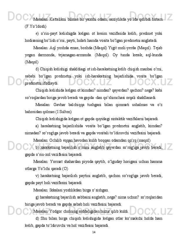 Masalan: Kattalikni bilmas bir yaxshi odam, saxiylikda yo‘lda qolibdi hotam
(F.Yo‘ldosh)
e)   o‘rin-payt   kelishigda   kelgan   ot   kesim   vazifasida   kelib,   predmet   yoki
hodisaning bo‘lish o‘rni, payti, holati hamda vosita bo‘lgan predmetni anglatadi.
Masalan: Aql yoshda emas, boshda (Maqol) Yigit moli-yerda (Maqol). Tejab
yegan   darmonda,   tejamagan-armonda.   (Maqol).   Oy   tunda   kerak,   aql-kunda
(Maqol)
6) Chiqish kelishigi shakldiagi ot ish-harakatning kelib chiqish manbai o‘rni,
sababi   bo‘lgan   predmetni   yoki   ish-harakatning   bajarlishida   vosita   bo‘lgan
predmetni ifodlaydi.
Chiqish kelishida kelgan ot kimdan? nimdan? qayerdan? qachon? nega? kabi
so‘roqlardan biriga javob beradi va gapda -dan qo‘shimchasi orqali shakllanadi.
Masalan:   Gavhar   balchiqqa   tushgani   bilan   qimmati   ushalmas   va   o‘z
bahosidan qolmas (I.Sulton)
Chiqish kelishigida kelgan ot gapda quyidagi sintaktik vazifalarni bajaradi.
a)   harakatning   bajarilishida   vosita   bo‘lgan   predmetni   anglatib,   kimdan?
nimadan? so‘rog'iga javob beradi va gapda vositali to‘ldiruvchi vazifasini bajaradi.
Masalan: Ochilib  ё qqan havodan kulib boqqan odamdan qo‘rq (maqol)
b)   xarakatning   bajarilish   o‘rnini   anglatib   qayerdan   so‘rog'iga   javob   beradi,
gapda o‘rin-xol vazifasini bajaradi.
Masalan:  Yormat   shahardan  piyoda  qaytib,  o‘lguday  horigani   uchun  hamma
otlarga Yo‘lchi qaradi (O)
v)   harakatning   bajarilish   paytini   anglatib,   qachon   so‘rog'iga   javob   beradi,
gapda payt holi vazifasini bajaradi.
Masalan: Ikkalasi yoshlikdan birga o‘sishgan.
g) harakatning bajarilish sabbaini anglatib, nega? nima uchun? so‘roqlaridan
biriga javob beradi va gapda sabab holi vazifasini bajaradi.
Masalan: Yodgor cholning soddaligidan huzur qilib kuldi.
d)   Shu   bilan   birga   chiqish   kelishigida   kelgan   otlar   ko‘makchi   holda   ham
kelib, gapda to‘ldiruvchi va hol vazifasini bajaradi.
14 