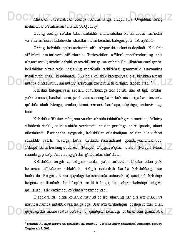 Masalan:   Tursunalidan   boshqa   hamma   ishga   chiqdi   (U).   Ovqatdan   so‘ng
mehmonlar o‘rinlaridan turishdi (A.Qodiriy)
Otning   boshqa   so‘zlar   bilan   sintaktik     munosabatini   ko‘rsatuvchi     ma’nolar
va    shu ma’noni ifadolovchi    shakllar tizimi kelishik kategoriyasi    deb aytiladi.
Otning   kelishik   qo‘shimchasini   olib   o‘zgarishi   turlanish   deyiladi.   Kelishik
affikslari   esa   turlovchi   affikslardir.   Turlovchilar     affiksal   morfemalarning   so‘z
o‘zgartuvchi (sintaktik shakl yasovchi) turiga mansubdir. Shu jihatdan qaralganda,
kelishiklar   o‘zak   yoki   negizning   morfemik   tarkibidagi   grammatik   jarayonning
tugallovchi shakli hisoblanadi. Shu bois kelishik kategoriyasi o‘zi birikkan asosni
nutqqa o‘tkazuvchi, uni nutqiy jarayonga xoslovchi til birligini taqozo etadi. 5
Kelishik   kategoriyasi,   asosan,   ot   turkumiga   xos   bo‘lib,   ular   ot   tipli   so‘zlar,
ya’ni olmosh, harakat nomi, jamlovchi sonning ba’zi ko‘rinishlariga ham bevosita
qo‘shila   oladi:   Menga,   sendan,   kimni,   nimani,   barchaga,   o‘qishga,   beshovimizga
kabi.
Kelishik affikslari sifat, son va ular o‘rnida ishlatiladigan olmoshlar, fe’lning
sifatdosh   shakli,   ba’zi   alohida   yordamchi   so‘zlar   guruhiga   qo‘shilganda,   ularni
otlashtiradi.   Boshqacha   aytganda,   kelishiklar   otlashadigan   so‘zlar   bilan   faqat
sintaktik   vazifa   talabiga   ko‘ra   birikadi:   Yaxshidanot   qoladi,   yomondan   dod.
(Maqol)   Birni   kessang   o‘nni   ek.   (Maqol)     O‘qigan   o‘qdan   o‘zar.   (Maqol)     Mana
shunda   gap ko‘p. Aravaning   g‘ichir-g‘ichiridan   cho‘chidi.
Kelishiklar   belgili   va   belgisiz   holda,     ya’ni   turlovchi   affikslar   bilan   yoki
turlovchi   affikslarsiz   ishlatiladi.   Belgili   ishlatilish   barcha   kelishiklarga   xos
hodisadir.   Belgisizlik   esa   quyidagi   kelishiklarda   uchraydi:   a)   qaratqich   kelishigi
belgisiz   qo‘llaniladi:   cho‘l   bag‘ri,   maktab   bog‘i;   b)   tushum   kelishigi   belgisiz
qo‘llanadi:   ariq qazimoq, ko‘chat o‘tqazmoq   kabi.
O‘zbek   tilida     oltita   kelishik   mavjud   bo‘lib,   ularning   har   biri   o‘z   shakli   va
ma’nosi hamda sintaktik vazifasiga ega. Ular o‘zi birikadigan    boshqa so‘zlar bilan
quyidagicha  munosabatda   bo‘ladi:  1)  qaratqich  kelishigi     ot   bilan  otni   grammatik
5
  Nurmonov   A.,   Shahobiddinova   Sh.,   lskandarova   Sh.,   Nabieva   D.   O‘zbek   tili   nazariy   grammatikasi.   Morfologiya.   Toshkent:
Yangi asr avlodi, 2001.
15 