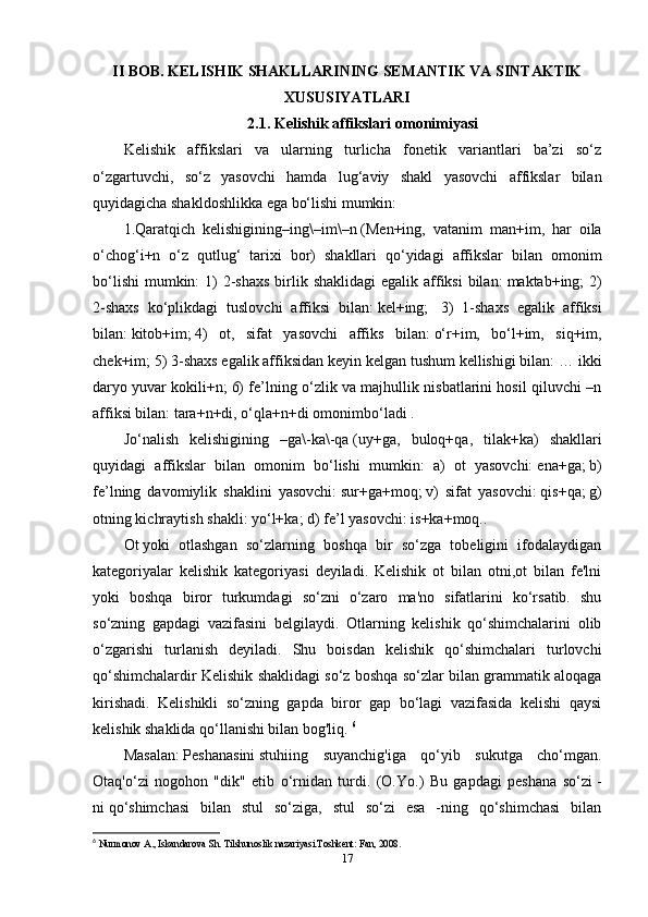 II BOB. KELISHIK SHAKLLARINING SEMANTIK VA SINTAKTIK
XUSUSIYATLARI
2.1. Kelishik affikslari omonimiyasi
Kelishik   affikslari   va   ularning   turlicha   fonetik   variantlari   ba’zi   so‘z
o‘zgartuvchi,   so‘z   yasovchi   hamda   lug‘aviy   shakl   yasovchi   affikslar   bilan
quyidagicha shakldoshlikka ega bo‘lishi mumkin:
1.Qaratqich   kelishigining–ing\–im\–n   (Men+ing,   vatanim   man+im,   har   oila
o‘chog‘i+n   o‘z   qutlug‘   tarixi   bor)   shakllari   qo‘yidagi   affikslar   bilan   omonim
bo‘lishi  mumkin:  1)  2-shaxs  birlik shaklidagi  egalik affiksi  bilan:   maktab+ing;  2)
2-shaxs   ko‘plikdagi   tuslovchi   affiksi   bilan:   kel+ing;     3)   1-shaxs   egalik   affiksi
bilan:   kitob+im;   4)   ot,   sifat   yasovchi   affiks   bilan:   o‘r+im,   bo‘l+im,   siq+im,
chek+im;   5) 3-shaxs egalik affiksidan keyin kelgan tushum kellishigi bilan:   … ikki
daryo yuvar kokili+n;   6) fe’lning o‘zlik va majhullik nisbatlarini hosil qiluvchi –n
affiksi bilan:   tara+n+di, o‘qla+n+di   omonimbo‘ladi   .
Jo‘nalish   kelishigining   –ga\-ka\-qa   (uy+ga,   buloq+qa,   tilak+ka)   shakllari
quyidagi   affikslar   bilan   omonim   bo‘lishi   mumkin:   a)   ot   yasovchi:   ena+ga;   b)
fe’lning   davomiylik   shaklini   yasovchi:   sur+ga+moq;   v)   sifat   yasovchi:   qis+qa;   g)
otning kichraytish shakli:   yo‘l+ka;   d) fe’l yasovchi:   is+ka+moq..
Ot   yoki   otlashgan   so‘zlarning   boshqa   bir   so‘zga   tobeligini   ifodalaydigan
kategoriyalar   kelishik   kategoriyasi   deyiladi.   Kelishik   ot   bilan   otni,ot   bilan   fe'lni
yoki   boshqa   biror   turkumdagi   so‘zni   o‘zaro   ma'no   sifatlarini   ko‘rsatib.   shu
so‘zning   gapdagi   vazifasini   belgilaydi.   Otlarning   kelishik   qo‘shimchalarini   olib
o‘zgarishi   turlanish   deyiladi.   Shu   boisdan   kelishik   qo‘shimchalari   turlovchi
qo‘shimchalardir Kelishik shaklidagi so‘z boshqa so‘zlar bilan grammatik aloqaga
kirishadi.   Kelishikli   so‘zning   gapda   biror   gap   bo‘lagi   vazifasida   kelishi   qaysi
kelishik shaklida qo‘llanishi bilan bog'liq.  6
Masalan:   Peshanasini   stuhiing   suyanchig'iga   qo‘yib   sukutga   cho‘mgan.
Otaq'o‘zi   nogohon   "dik"   etib   o‘rnidan   turdi.   (O.Yo.)   Bu   gapdagi   peshana   so‘zi   -
ni   qo‘shimchasi   bilan   stul   so‘ziga,   stul   so‘zi   esa   -ning   qo‘shimchasi   bilan
6
  Nurmonov A., Iskandarova Sh. Tilshunoslik nazariyasi.Toshkent: Fan, 2008.
17 