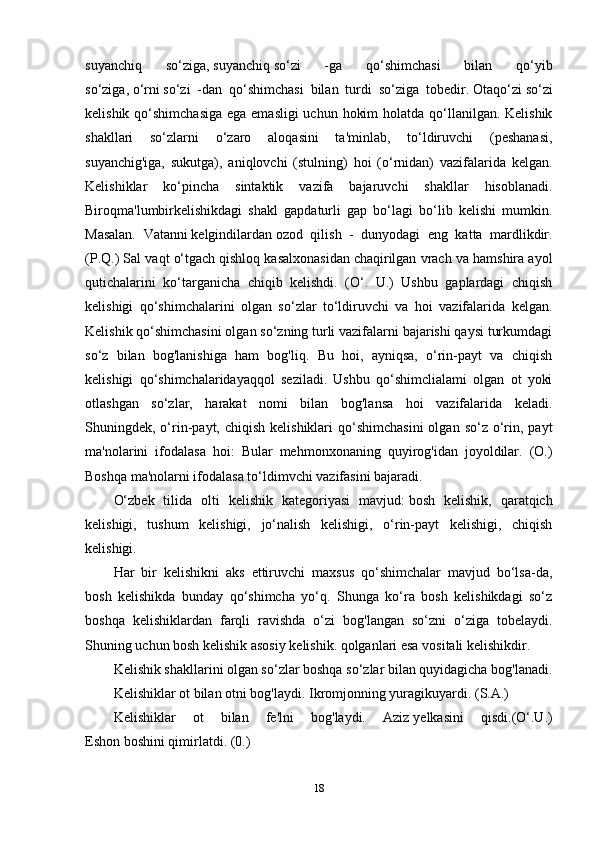 suyanchiq   so‘ziga,   suyanchiq   so‘zi   -ga   qo‘shimchasi   bilan   qo‘yib
so‘ziga,   o‘rni   so‘zi   -dan   qo‘shimchasi   bilan   turdi   so‘ziga   tobedir.   Otaqo‘zi   so‘zi
kelishik qo‘shimchasiga  ega emasligi  uchun hokim  holatda qo‘llanilgan. Kelishik
shakllari   so‘zlarni   o‘zaro   aloqasini   ta'minlab,   to‘ldiruvchi   (peshanasi,
suyanchig'iga,   sukutga),   aniqlovchi   (stulning)   hoi   (o‘rnidan)   vazifalarida   kelgan.
Kelishiklar   ko‘pincha   sintaktik   vazifa   bajaruvchi   shakllar   hisoblanadi.
Biroqma'lumbirkelishikdagi   shakl   gapdaturli   gap   bo‘lagi   bo‘lib   kelishi   mumkin.
Masalan.   Vatanni   kelgindilardan   ozod   qilish   -   dunyodagi   eng   katta   mardlikdir.
(P.Q.) Sal vaqt o‘tgach   qishloq kasalxonasidan   chaqirilgan vrach va hamshira ayol
qutichalarini   ko‘targanicha   chiqib   kelishdi.   (O‘.   U.)   Ushbu   gaplardagi   chiqish
kelishigi   qo‘shimchalarini   olgan   so‘zlar   to‘ldiruvchi   va   hoi   vazifalarida   kelgan.
Kelishik qo‘shimchasini olgan so‘zning turli vazifalarni bajarishi qaysi turkumdagi
so‘z   bilan   bog'lanishiga   ham   bog'liq.   Bu   hoi,   ayniqsa,   o‘rin-payt   va   chiqish
kelishigi   qo‘shimchalaridayaqqol   seziladi.   Ushbu   qo‘shimclialami   olgan   ot   yoki
otlashgan   so‘zlar,   harakat   nomi   bilan   bog'lansa   hoi   vazifalarida   keladi.
Shuningdek, o‘rin-payt, chiqish  kelishiklari   qo‘shimchasini  olgan  so‘z o‘rin,  payt
ma'nolarini   ifodalasa   hoi:   Bular   mehmonxonaning   quyirog'idan   joyoldilar.   (O.)
Boshqa ma'nolarni ifodalasa to‘ldimvchi vazifasini bajaradi.
O‘zbek   tilida   olti   kelishik   kategoriyasi   mavjud:   bosh   kelishik,   qaratqich
kelishigi,   tushum   kelishigi,   jo‘nalish   kelishigi,   o‘rin-payt   kelishigi,   chiqish
kelishigi. 
Har   bir   kelishikni   aks   ettiruvchi   maxsus   qo‘shimchalar   mavjud   bo‘lsa-da,
bosh   kelishikda   bunday   qo‘shimcha   yo‘q.   Shunga   ko‘ra   bosh   kelishikdagi   so‘z
boshqa   kelishiklardan   farqli   ravishda   o‘zi   bog'langan   so‘zni   o‘ziga   tobelaydi.
Shuning uchun bosh kelishik asosiy kelishik. qolganlari esa vositali kelishikdir.
Kelishik shakllarini olgan so‘zlar boshqa so‘zlar bilan quyidagicha bog'lanadi.
Kelishiklar ot bilan otni bog'laydi.   Ikromjonning yuragikuyardi.   (S.A.)
Kelishiklar   ot   bilan   fe'lni   bog'laydi.   Aziz   yelkasini   qisdi.(O‘.U.)
Eshon   boshini qimirlatdi.   (0.)
18 