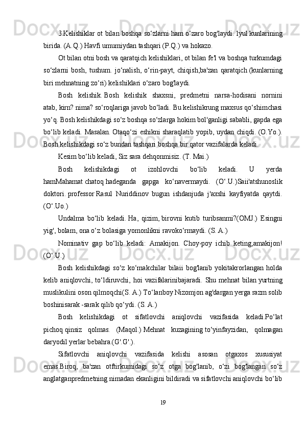 3.Kelishiklar ot bilan boshqa so‘zlarni ham o‘zaro bog'laydi. lyul   kunlarining
birida.   (A.Q.) Havfi   umumiydan tashqari   (P.Q.) va hokazo.
Ot bilan otni bosh va qaratqich kelishiklari, ot bilan fe'l va boshqa turkumdagi
so‘zlarni   bosh,   tushum.   jo‘nalish,   o‘rin-payt,   chiqish,ba'zan   qaratqich   (kunlarning
biri mehnatning zo‘ri)   kelishiklari o‘zaro bog'laydi. 
Bosh   kelishik.   Bosh   kelishik   shaxsni,   predmetni   narsa-hodisani   nornini
atab,   kirn? nima?   so‘roqlariga javob bo‘ladi. Bu kelishikrung maxsus qo‘shimchasi
yo‘q. Bosh kelishikdagi so‘z boshqa so‘zlarga hokim bol'ganligi sababli, gapda ega
bo‘lib keladi. Masalan.   Otaqo‘zi eshikni   sharaqlatib yopib, uydan chiqdi. (O.Yo.).
Bosh kelishikdagi so‘z bundan tashqari boshqa bir qator vazifalarda keladi. 
Kesim bo‘lib keladi, Siz sara   dehqonmisiz.   (T. Mai.)
Bosh   kelishikdagi   ot   izohlovchi   bo‘lib   keladi.   U   yerda
hamMahamat   chatoq   hadeganda   gapga   ko‘navermaydi.   (O‘.U.)Saii'atshunoslik
doktori.   professor   Rasul   Nuriddinov   bugun   ishdanjuda   j'axshi   kayfiyatda   qaytdi.
(O‘.Uo.)
Undalma   bo‘lib   keladi.   Ha,   qizim,   birovni   kutib   turibsanmi?(OMJ.)   Esingni
yig',   bolam,   ona o‘z bolasiga yomonlikni ravoko‘rmaydi. (S. A.)
Nominativ   gap   bo‘lib   keladi:   Amakijon.   Choy-poy   ichib   keting,amakijon!
(O‘.U.)
Bosh   kelishikdagi   so‘z   ko‘makchilar   bilaii   bog'lanib   yokitakrorlangan   holda
kelib   aniqlovchi,   to‘ldiruvchi,   hoi   vazifalarinibajaradi.   Shu   mehnat   bilan   yurtning
muslikulini oson qilmoqchi(S. A.) To‘lanboy Nizomjon ag'dargan yerga razm solib
boshinisarak -sarak   qilib qo‘ydi. (S. A.)
Bosh   kelishikdagi   ot   sifatlovchi   aniqlovchi   vazifasida   keladi.Po‘lat
pichoq   qinsiz   qolmas.   (Maqol.)   Mehnat   kuzagining   to‘yinfayzidan,   qolmagan
daryodil yerlar bebahra.(G'.G'.).
Sifatlovchi   aniqlovchi   vazifasida   kelishi   asosan   otgaxos   xususiyat
emas.Biroq,   ba'zan   otftirkumidagi   so‘z   otga   bog'lanib,   o‘zi   bog'langan   so‘z
anglatganpredmetning nimadan ekanligini bildiradi va sifatlovchi aniqlovchi bo‘lib
19 