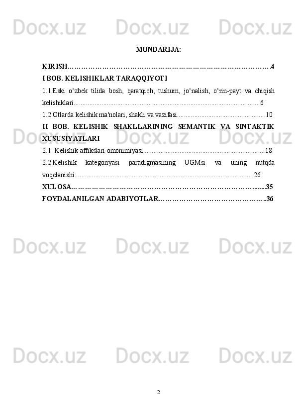 MUNDARIJA:
KIRISH…………………………………………………………………………….4
I BOB. KELISHIKLAR TARAQQIYOTI
1.1.Eski   o‘zbek   tilida   bosh,   qaratqich,   tushum,   jo‘nalish,   o‘rin-payt   va   chiqish
kelishiklari...........................................................................................................6
1.2.Otlarda kelishik ma'nolari, sh akli va vazifasi...................................................10
II   BOB.   KELISHIK   SHAKLLARINING   SEMANTIK   VA   SINTAKTIK
XUSUSIYATLARI
2.1. Kelishik affikslari omonimiyasi......................................................................18
2.2.Kelishik   kategoriyasi   paradigmasining   UGMsi   va   uning   nutqda
voqelanishi.......................................................................................................26
XULOSA……………………………………………………………………........35
FOYDALANILGAN ADABIYOTLAR………………………………………..36
2 