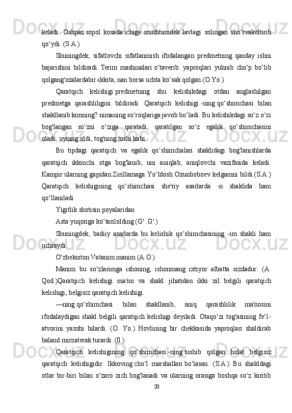 keladi.   Oshpaz   sopol   kosada   ichiga   mushtumdek   lavlagi   solingan   sho‘rvakeltirib
qo‘ydi. (S.A.)
Shuningdek,   sifatlovchi   sifatlanmish   ifodalangan   predmetning   qanday   ishni
bajarishini   bildiradi.   Terim   mashinalari   o‘taverib.   yaproqlari   yuhnib   cho‘p   bo‘lib
qolgang'ozalardabir-ikkita, nan borsa uchta ko‘sak qolgan.(O.Yo.) 
Qaratqich   kelishigi   predmetning   shu   kelishikdagi   otdan   anglashilgan
predmetga   qarashliligini   bildiradi.   Qaratqich   kelishigi   -ning   qo‘shimchasi   bilan
shakllanib   kimning? nimaning   so‘roqlariga javob bo‘ladi. Bu kelishikdagi so‘z o‘zi
bog'langan   so‘zni   o‘ziga   qaratadi,   qaratilgan   so‘z   egalik   qo‘shimchasini
oladi:   uyning oldi, tog'ning toshi   kabi. 
Bu   tipdagi   qaratqich   va   egalik   qo‘shimchalari   shaklidagi   bog'lanishlarda
qaratqich   ikkinchi   otga   bog'lanib,   uni   aniqlab,   aniqlovchi   vazifasida   keladi.
Kampir   ularning gapidan   Zirillamaga Yo‘ldosh Oxunboboev kelgamni bildi.(S.A.)
Qaratqich   kelishigining   qo‘shimchasi   she'riy   asarlarda   -n   shaklida   ham
qo‘llaniladi.
Yigitlik   shotisin   poyalaridan 
Asta yuqoriga ko‘tarilolding (G' .G'.)
Shuningdek,   badiiy   asarlarda   bu   kelishik   qo‘shimchasining   -im   shakli   ham
uchraydi. 
O‘zbekiston Vatanim   manim   (A.O.)
Manim   bu   so‘zlarimga   ishoning,   ishonmang   ixtiyor   albatta   sizdadur.   (A.
Qod.)Qaratqich   kelishigi   ma'no   va   shakl   jihatidan   ikki   xil:   belgili   qaratqich
kelishigi, belgisiz qaratqich kelishigi. 
—ning   qo‘shimchasi   bilan   shakllanib,   aniq   qarashlilik   ma'nosini
ifodalaydigan   shakl   belgili   qaratqich   kelishigi   deyiladi.   Otaqo‘zi   tog'asining   fe'1-
atvorini   yaxshi   bilardi.   (O.   Yo.)   Hovlining   bir   chekkasida   yaproqlari   shaldirab
baland mirzaterak turardi. (0.)
Qaratqich   kelishigining   qo‘shimchasi   -ning   tushib   qolgan   holat   belgisiz
qaratqich   kelishigidir.   Ikkoving   cho‘l   marshallari   bo‘lasan.   (S.A.)   Bu   shakldagi
otlar   bir-biri   bilan   o‘zaro   zich   bog'lanadi   va   ularning   orasiga   boshqa   so‘z   kiritib
20 