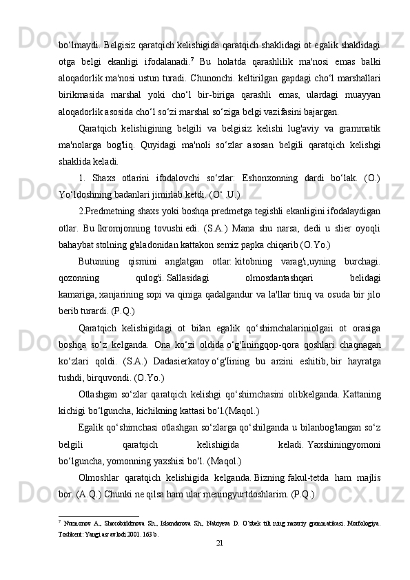 bo‘lmaydi. Belgisiz qaratqich kelishigida qaratqich shaklidagi ot egalik shaklidagi
otga   belgi   ekanligi   ifodalanadi. 7
  Bu   holatda   qarashlilik   ma'nosi   emas   balki
aloqadorlik ma'nosi ustun turadi. Chunonchi. keltirilgan gapdagi cho‘l marshallari
birikmasida   marshal   yoki   cho‘l   bir-biriga   qarashli   emas,   ulardagi   muayyan
aloqadorlik asosida cho‘l so‘zi marshal so‘ziga belgi vazifasini bajargan. 
Qaratqich   kelishigining   belgili   va   belgisiz   kelishi   lug'aviy   va   grammatik
ma'nolarga   bog'liq.   Quyidagi   ma'noli   so‘zlar   asosan   belgili   qaratqich   kelishgi
shaklida keladi.
1.   Shaxs   otlarini   ifodalovchi   so‘zlar:   Eshonxonning   dardi   bo‘lak.   (O.)
Yo‘ldoshning badanlari jimirlab ketdi. (O‘ .U.) 
2.Predmetning shaxs yoki boshqa predmetga tegishli ekanligini ifodalaydigan
otlar.   Bu   Ikromjonning   tovushi   edi.   (S.A.)   Mana   shu   narsa,   dedi   u   slier   oyoqli
bahaybat stolning g'aladonidan kattakon semiz papka chiqarib (O.Yo.)
Butunning   qismini   anglatgan   otlar:   kitobning   varag'i,uyning   burchagi.
qozonning   qulog'i.   Sallasidagi   olmosdantashqari   belidagi
kamariga,   xanjarining   sopi  va  qiniga  qadalgandur  va   la'llar  tiniq  va  osuda  bir   jilo
berib turardi. (P.Q.)
Qaratqich   kelishigidagi   ot   bilan   egalik   qo‘shimchalariniolgaii   ot   orasiga
boshqa   so‘z   kelganda.   Ona   ko‘zi   oldida   o‘g'Iiningqop-qora   qoshlari.   chaqnagan
ko‘zlari   qoldi.   (S.A.)   Dadasierkatoy   o‘g'Iining   bu   arzini   eshitib,   bir   hayratga
tushdi, birquvondi. (O.Yo.)
Otlashgan   so‘zlar   qaratqich   kelishgi   qo‘shimchasini   olibkelganda.   Kattaning
kichigi   bo‘lguncha, kichikning kattasi bo‘l.(Maqol.)
Egalik qo‘shimchasi otlashgan so‘zlarga qo‘shilganda u bilanbog'langan so‘z
belgili   qaratqich   kelishigida   keladi.   Yaxshiningyomoni
bo‘lguncha,   yomonning   yaxshisi bo‘l. (Maqol.)
Olmoshlar   qaratqich   kelishigida   kelganda.   Bizning   fakul-tetda   ham   majlis
bor. (A.Q.) Chunki ne qilsa ham ular   meningyurtdoshlarim. (P.Q.)
7
  Nurmonov   A.,   Shaxobiddinova   Sh.,   Iskandarova   Sh.,   Nabiyeva   D.   O‘zbek   tili   ning   nazariy   grammatikasi.   Morfologiya.
Toshkent: Yangi asr avlodi.2001. 163 b.
21 