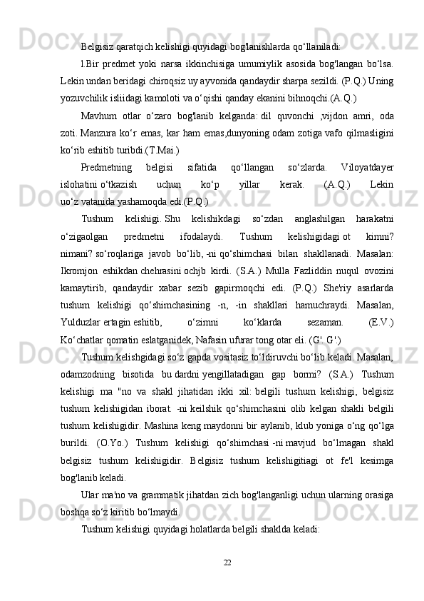 Belgisiz qaratqich kelishigi quyidagi bog'lanishlarda qo‘llaniladi:
l.Bir   predmet   yoki   narsa   ikkinchisiga   umumiylik   asosida   bog'langan   bo‘lsa.
Lekin undan beridagi chiroqsiz   uy ayvonida   qandaydir sharpa sezildi. (P.Q.) Uning
yozuvchilik isliidagi kamoloti va o‘qishi qanday ekanini bihnoqchi.(A.Q.) 
Mavhum   otlar   o‘zaro   bog'lanib   kelganda:   dil   quvonchi   ,vijdon   amri,   oda
zoti.   Manzura   ko‘r   emas,   kar   ham   emas,dunyoning   odam   zotiga   vafo   qilmasligini
ko‘rib eshitib turibdi.(T.Mai.)
Predmetning   belgisi   sifatida   qo‘llangan   so‘zlarda.   Viloyatdayer
islohatini   o‘tkazish   uchun   ko‘p   yillar   kerak.   (A.Q.)   Lekin
uo‘z   vatanida   yashamoqda edi.(P.Q.)
Tushum   kelishigi.   Shu   kelishikdagi   so‘zdan   anglashilgan   harakatni
o‘zigaolgan   predmetni   ifodalaydi.   Tushum   kelishigidagi   ot   kimni?
nimani?   so‘roqlariga   javob   bo‘lib,   -ni   qo‘shimchasi   bilan   shakllanadi.   Masalan:
Ikromjon   eshikdan   chehrasini   ochjb   kirdi.   (S.A.)   Mulla   Fazliddin   nuqul   ovozini
kamaytirib,   qandaydir   xabar   sezib   gapirmoqchi   edi.   (P.Q.)   She'riy   asarlarda
tushum   kelishigi   qo‘shimchasining   -n,   -in   shakllari   hamuchraydi.   Masalan,
Yulduzlar   ertagin   eshitib,   o‘zimni   ko‘klarda   sezaman.   (E.V.)
Ko‘chatlar   qomatin   eslatganidek, Nafasin ufurar tong otar eli. (G'. G'.) 
Tushum kelishgidagi so‘z gapda vositasiz to‘ldiruvchi bo‘lib keladi. Masalan,
odamzodning   bisotida   bu   dardni   yengillatadigan   gap   bormi?   (S.A.)   Tushum
kelishigi   ma   "no   va   shakl   jihatidan   ikki   xil:   belgili   tushum   kelishigi,   belgisiz
tushum   kelishigidan   iborat.   -ni   keilshik   qo‘shimchasini   olib   kelgan   shakli   belgili
tushum kelishigidir. Mashina keng   maydonni   bir aylanib, klub yoniga o‘ng qo‘lga
burildi.   (O.Yo.)   Tushum   kelishigi   qo‘shimchasi   -ni   mavjud   bo‘lmagan   shakl
belgisiz   tushum   kelishigidir.   Belgisiz   tushum   kelishigitiagi   ot   fe'l   kesimga
bog'lanib keladi.
Ular ma'no va grammatik jihatdan zich bog'langanligi uchun ularning orasiga
boshqa so‘z kiritib bo‘lmaydi. 
Tushum kelishigi quyidagi holatlarda belgili shaklda keladi:
22 