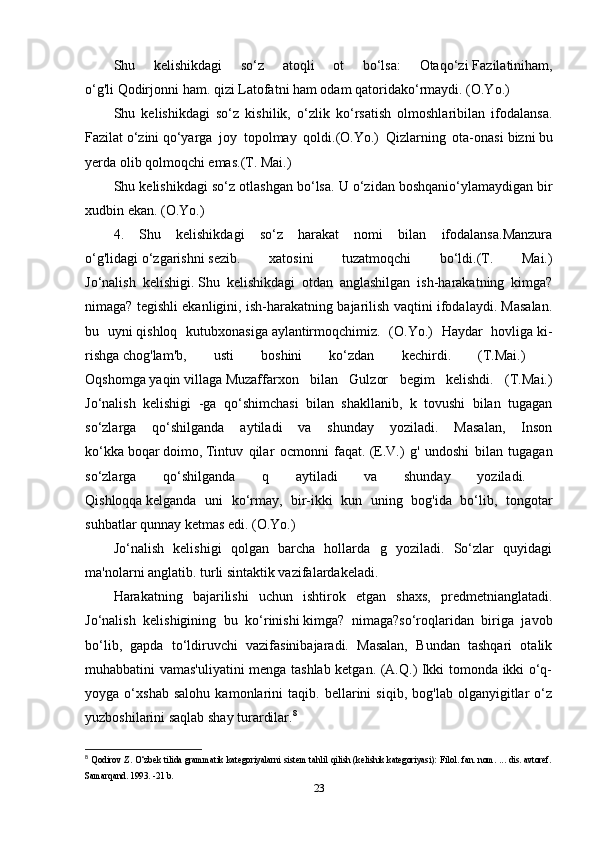 Shu   kelishikdagi   so‘z   atoqli   ot   bo‘lsa:   Otaqo‘zi   Fazilatiniham,
o‘g'li   Qodirjonni   ham. qizi Latofatni ham odam qatoridako‘rmaydi. (O.Yo.)
Shu   kelishikdagi   so‘z   kishilik,   o‘zlik   ko‘rsatish   olmoshlaribilan   ifodalansa.
Fazilat   o‘zini   qo‘yarga   joy   topolmay   qoldi.(O.Yo.)   Qizlarning   ota-onasi   bizni   bu
yerda olib qolmoqchi emas.(T. Mai.)
Shu kelishikdagi so‘z otlashgan bo‘lsa. U o‘zidan   boshqanio‘ylamaydigan bir
xudbin ekan. (O.Yo.)
4.   Shu   kelishikdagi   so‘z   harakat   nomi   bilan   ifodalansa.Manzura
o‘g'lidagi   o‘zgarishni   sezib.   xatosini   tuzatmoqchi   bo‘ldi.(T.   Mai.)
Jo‘nalish   kelishigi.   Shu   kelishikdagi   otdan   anglashilgan   ish-harakatning   kimga?
nimaga? tegishli ekanligini, ish-harakatning bajarilish vaqtini ifodalaydi. Masalan.
bu   uyni   qishloq   kutubxonasiga   aylantirmoqchimiz.   (O.Yo.)   Haydar   hovliga   ki-
rishga   chog'lam'b,   usti   boshini   ko‘zdan   kechirdi.   (T.Mai.)  
Oqshomga   yaqin   villaga   Muzaffarxon   bilan   Gulzor   begim   kelishdi.   (T.Mai.)
Jo‘nalish   kelishigi   -ga   qo‘shimchasi   bilan   shakllanib,   k   tovushi   bilan   tugagan
so‘zlarga   qo‘shilganda   aytiladi   va   shunday   yoziladi.   Masalan,   Inson
ko‘kka   boqar   doimo,   Tintuv   qilar   ocmonni   faqat.   (E.V.)   g'   undoshi   bilan   tugagan
so‘zlarga   qo‘shilganda   q   aytiladi   va   shunday   yoziladi.  
Qishloqqa   kelganda   uni   ko‘rmay,   bir-ikki   kun   uning   bog'ida   bo‘lib,   tongotar
suhbatlar qunnay ketmas edi. (O.Yo.) 
Jo‘nalish   kelishigi   qolgan   barcha   hollarda   g   yoziladi.   So‘zlar   quyidagi
ma'nolarni anglatib. turli sintaktik vazifalardakeladi.
Harakatning   bajarilishi   uchun   ishtirok   etgan   shaxs,   predmetnianglatadi.
Jo‘nalish   kelishigining   bu   ko‘rinishi   kimga?   nimaga?so‘roqlaridan   biriga   javob
bo‘lib,   gapda   to‘ldiruvchi   vazifasinibajaradi.   Masalan,   Bundan   tashqari   otalik
muhabbatini vamas'uliyatini menga tashlab ketgan. (A.Q.) Ikki tomonda ikki o‘q-
yoyga   o‘xshab   salohu   kamonlarini   taqib.   bellarini   siqib,   bog'lab   olganyigitlar   o‘z
yuzboshilarini saqlab shay turardilar. 8
8
  Qodirov Z. O‘zbek tilida grammatik kategoriyalarni sistem tahlil qilish (kelishik kategoriyasi): Filol. fan. nom. ... dis. avtoref.
Samarqand. 1993. -21 b.
23 