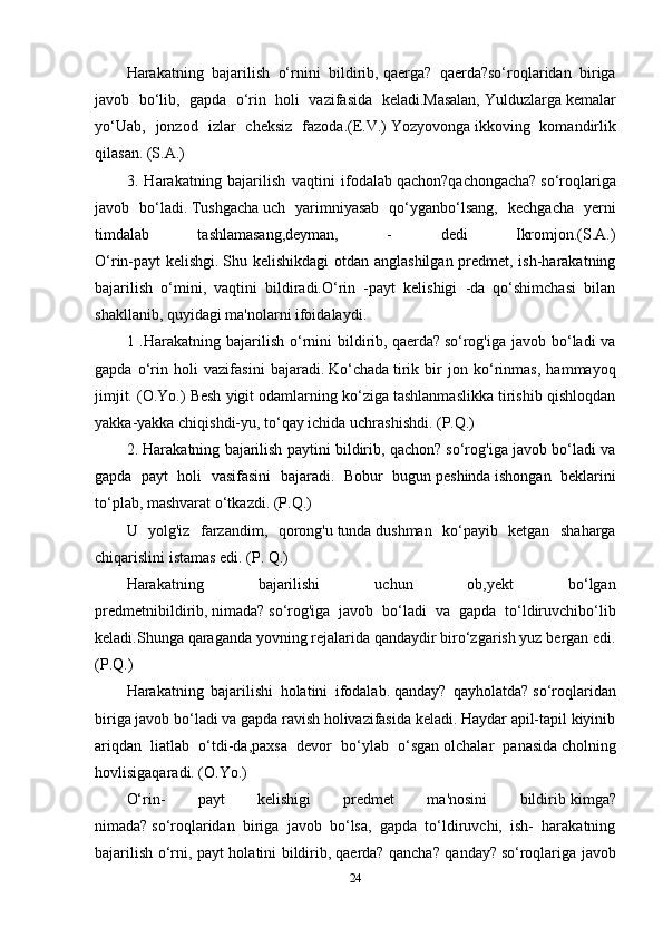 Harakatning   bajarilish   o‘rnini   bildirib,   qaerga?   qaerda?so‘roqlaridan   biriga
javob   bo‘lib,   gapda   o‘rin   holi   vazifasida   keladi.Masalan,   Yulduzlarga   kemalar
yo‘Uab,   jonzod   izlar   cheksiz   fazoda.(E.V.)   Yozyovonga   ikkoving   komandirlik
qilasan. (S.A.)
3.   Harakatning   bajarilish   vaqtini   ifodalab   qachon?qachongacha?   so‘roqlariga
javob   bo‘ladi.   Tushgacha   uch   yarimniyasab   qo‘yganbo‘lsang,   kechgacha   yerni
timdalab   tashlamasang,deyman,   -   dedi   Ikromjon.(S.A.)
O‘rin-payt kelishgi.   Shu kelishikdagi  otdan anglashilgan predmet, ish-harakatning
bajarilish   o‘mini,   vaqtini   bildiradi.O‘rin   -payt   kelishigi   -da   qo‘shimchasi   bilan
shakllanib, quyidagi ma'nolarni ifoidalaydi. 
1 .Harakatning  bajarilish  o‘rnini   bildirib,   qaerda?   so‘rog'iga  javob  bo‘ladi   va
gapda   o‘rin   holi   vazifasini   bajaradi.   Ko‘chada   tirik   bir   jon   ko‘rinmas,   hammayoq
jimjit. (O.Yo.) Besh yigit odamlarning ko‘ziga tashlanmaslikka tirishib qishloqdan
yakka-yakka chiqishdi-yu,   to‘qay ichida   uchrashishdi. (P.Q.)
2. Harakatning bajarilish paytini bildirib, qachon? so‘rog'iga javob bo‘ladi va
gapda   payt   holi   vasifasini   bajaradi.   Bobur   bugun   peshinda   ishongan   beklarini
to‘plab, mashvarat o‘tkazdi. (P.Q.) 
U   yolg'iz   farzandim,   qorong'u   tunda   dushman   ko‘payib   ketgan   shaharga
chiqarislini istamas edi. (P. Q.)
Harakatning   bajarilishi   uchun   ob,yekt   bo‘lgan
predmetnibildirib,   nimada?   so‘rog'iga   javob   bo‘ladi   va   gapda   to‘ldiruvchibo‘lib
keladi.Shunga qaraganda yovning   rejalarida   qandaydir biro‘zgarish yuz bergan edi.
(P.Q.)
Harakatning   bajarilishi   holatini   ifodalab.   qanday?   qayholatda?   so‘roqlaridan
biriga javob bo‘ladi va gapda ravish holivazifasida keladi. Haydar apil-tapil kiyinib
ariqdan   liatlab   o‘tdi-da,paxsa   devor   bo‘ylab   o‘sgan   olchalar   panasida   cholning
hovlisigaqaradi. (O.Yo.)
O‘rin-   payt   kelishigi   predmet   ma'nosini   bildirib   kimga?
nimada?   so‘roqlaridan   biriga   javob   bo‘lsa,   gapda   to‘ldiruvchi,   ish-   harakatning
bajarilish o‘rni, payt holatini bildirib,   qaerda? qancha? qanday?   so‘roqlariga javob
24 