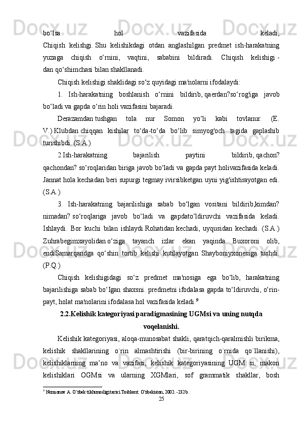 bo‘lsa   hol   vazifasida   keladi,
Chiqish   kelishgi.   Shu   kelishikdagi   otdan   anglashilgan   predmet   ish-harakatning
yuzaga   chiqish   o‘rnini,   vaqtini,   sababini   bildiradi.   Chiqish   kelishigi   -
dan   qo‘shimchasi bilan shakllanadi. 
Chiqish kelishigi shaklidagi so‘z quyidagi ma'nolarni ifodalaydi:
1.   Ish-harakatning   boshlanish   o‘rnini   bildirib,   qaerdan?so‘rog'iga   javob
bo‘ladi va gapda o‘rin holi vazifasini bajaradi.
Derazamdan   tushgan   tola   nur   Somon   yo‘li   kabi   tovlanur.   (E.
V.)   Klubdan   chiqqan   kishilar   to‘da-to‘da   bo‘lib   simyog'och   tagida   gaplashib
turishibdi. (S.A.) 
2.Ish-harakatning   bajarilish   paytini   bildirib,   qachon?
qachondan?   so‘roqlaridan biriga javob bo‘ladi va gapda payt holivazifasida keladi.
Jannat hola   kechadan beri   supurgi tegmay ivirsibketgan uyni yig'ishtirayotgan edi.
(S.A.)
3.   Ish-harakatning   bajarilishiga   sabab   bo‘lgan   vositani   bildirib,kimdan?
nimadan?   so‘roqlariga   javob   bo‘ladi   va   gapdato‘ldiruvchi   vazifasida   keladi.
Ishlaydi.   Bor   kuchi   bilan   ishlaydi.Rohatidan   kechadi,   uyqusidan   kechadi.   (S.A.)
Zuhrabegimxayolidan   o‘ziga   tayanch   izlar   ekan   yaqinda   Buxoroni   olib,
endiSamarqandga   qo‘shin   tortib   kelishi   kutilayotgan   Shayboniyxonesiga   tushdi.
(P.Q.) 
Chiqish   kelishigidagi   so‘z   predmet   ma'nosiga   ega   bo‘lib,   harakatning
bajarilishiga sabab bo‘Igan shaxsni. predmetni ifodalasa gapda to‘ldiruvchi, o‘rin-
payt, holat ma'nolarini ifodalasa hol vazifasida keladi. 9
2.2.Kelishik kategoriyasi paradigmasining UGMsi va uning nutqda
voqelanishi.
Kelishik kategoriyasi, aloqa-munosabat shakli, qaratqich-qaralmishli birikma,
kelishik   shakllarining   o`rin   almashtirishi   (bir-birining   o`rnida   qo`llanishi),
kelishiklarning   ma’no   va   vazifasi,   kelishik   kategoriyasining   UGM   si,   makon
kelishiklari   OGMsi   va   ularning   XGMlari,   sof   grammatik   shakllar,   bosh
9
  Nurmonov A. O‘zbek tilshunosligi tarixi.Toshkent: O‘zbekiston, 2002. -232 b.
25 