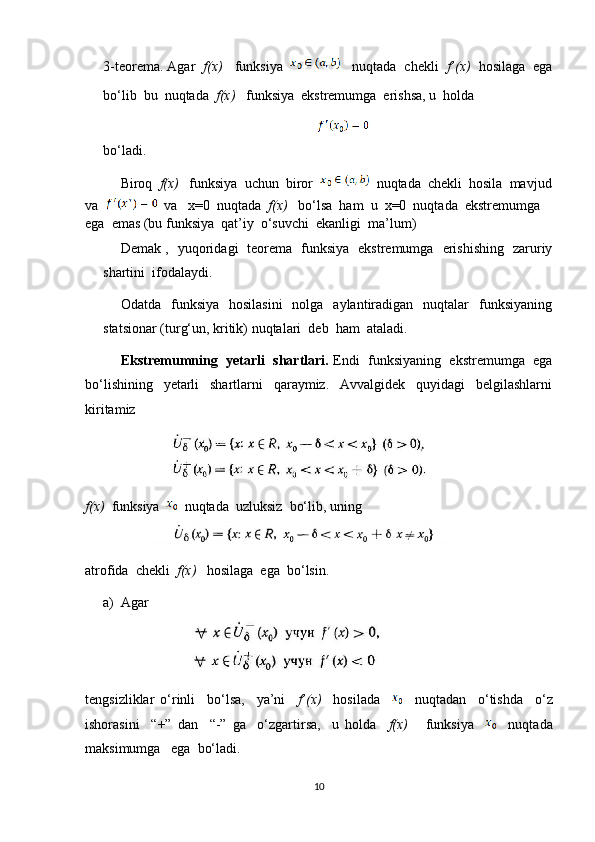 3-teorema. Agar   f(x)    funksiya      nuqtada  chekli   f’(x)   hosilaga  ega
bo‘lib  bu  nuqtada   f(x)    funksiya  ekstremumga  erishsa, u  holda 
                                                                                              
bo‘ladi.
Biroq   f(x)    funksiya  uchun  biror     nuqtada  chekli  hosila  mavjud
va      va   x=0  nuqtada   f(x)    bo‘lsa  ham  u  x=0  nuqtada  ekstremumga  
ega  emas (bu funksiya  qat’iy  o‘suvchi  ekanligi  ma’lum)
Demak ,   yuqoridagi   teorema   funksiya   ekstremumga   erishishing   zaruriy
shartini  ifodalaydi.
Odatda   funksiya   hosilasini    nolga   aylantiradigan   nuqtalar     funksiyaning
statsionar (turg‘un, kritik) nuqtalari  deb  ham  ataladi.
     Ekstremumning  yetarli  shartlari.  Endi  funksiyaning  ekstremumga  ega
bo‘lishining     yetarli     shartlarni     qaraymiz.     Avvalgidek     quyidagi     belgilashlarni
kiritamiz
f(x)   funksiya     nuqtada  uzluksiz  bo‘lib, uning
atrofida  chekli   f(x)    hosilaga  ega  bo‘lsin.
a) Agar 
tengsizliklar   o‘rinli     bo‘lsa,     ya’ni     f’(x)     hosilada         nuqtadan     o‘tishda     o‘z
ishorasini     “+”   dan     “-”   ga     o‘zgartirsa,     u   holda     f(x)       funksiya         nuqtada
maksimumga   ega  bo‘ladi.
10 