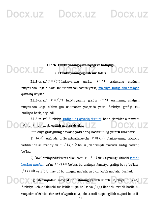 II bob. Funksiyaning qavariqligi va botiqligi
2.1.Funksiyaning egilish nuqtalari
2.1.1-ta’rif : funksiyaning   grafigi     oraliqning   istalgan
nuqtasidan unga o‘tkazilgan urinmadan pastda yotsa,  funksiya grafigi shu oraliqda
qavariq  deyiladi. 
2.1. 2-ta’rif :     funktsiyaning   grafigi     oraliqning   istalgan
nuqtasidan   unga   o‘tkazilgan   urinmadan   yuqorida   yotsa,   funksiya   grafigi   shu
oraliqda  botiq  deyiladi. 
2.1. 3-ta’rif :  Funksiya   grafigining qavariq qismini , botiq qismidan ajratuvchi
 nuqta  egilish  nuqtasi deyiladi.
Funksiya grafigining qavariq yoki botiq bo‘lishining yetarli shartlari:  
1)     oraliqda   differentsiallanuvchi     funksiyaning   ikkinchi
tartibli hosilasi manfiy, ya’ni   bo‘lsa, bu oraliqda funksiya grafigi qavariq
bo‘ladi;
2)   oraliqdadifferentsiallanuvchi     funksiyaning ikkinchi   tartibli
hosilasi musbat , ya’ni     bo‘lsa, bu oraliqda funksiya grafigi botiq bo‘ladi.
 va   mavjud bo‘lmagan nuqtalarga 2-tur kritik nuqtalar deyiladi.
Egilish   nuqtalari   mavjud   bo‘lishining   yetarli   sharti.   nuqta    
funksiya   uchun   ikkinchi   tur   kritik   nuqta   bo ‘ lsa   va     ikkinchi   tartibli   hosila   bu
nuqtadan   o ‘ tishda   ishorasni   o ‘ zgartirsa ,    abstsissali   nuqta   egilish   nuqtasi   bo ‘ ladi .
11 
