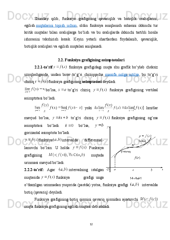 Shunday   qilib ,   funksiya   grafigining   qavariqlik   va   botiqlik   oraliqlarini ,
egilish   nuqtalarini        topish        uchun    ,   oldin   funksiya   aniqlanish   sohasini   ikkinchi   tur
kritik   nuqtalar   bilan   oraliqlarga   bo ‘ lish   va   bu   oraliqlarda   ikkinchi   tartibli   hosila
ishorasini   tekshirish   kerak .   Keyin   yetarli   shartlardan   foydalanib ,   qavariqlik ,
botiqlik   oraliqlari   va   egilish   nuqtalari   aniqlanadi .
2.2.   Funksiya   grafigining   asimptotalari
2.2.1- ta ’ rif   funksiya   grafigidagi   nuqta   shu   grafik   bo ‘ ylab   cheksiz
uzoqlashganda ,   undan   biror   to ‘ g ‘ ri   chiziqqacha   masofa        nolga        intilsa    ,   bu   to ‘ g ‘ ri
chiziq funksiya   grafigining   asimptotasi   deyiladi .
bo‘lsa,     to‘g‘ri   chiziq     funksiya   grafigining   vertikal
asimptotasi bo‘ladi.
  yoki     limitlar
mavjud   bo‘lsa,     to‘g‘ri   chiziq     funksiya   grafigining   og‘ma
asimptotasi   bo‘ladi.     bo‘lsa,  
gorizantal asimptota bo‘ladi.
funksiya intervalda   differensial-
lanuvchi   bo‘lsin.   U   holda     Funksiya
grafigining     nuqtada
urinmasi mavjud bo‘ladi.
2.2. 2-ta’rif :   Agar     intervalning   istalgan
nuqtasida     funksiya   grafigi     unga
o‘tkazilgan urinmadan yuqorida (pastda) yotsa, funksiya grafigi      intervalda
botiq  ( qavariq ) deyiladi.
Funksiya  grafigining botiq  qismini  qavariq  qismidan  ajratuvchi  
nuqta funksiya grafigining  egilish nuqtasi  deb ataladi. 
12 