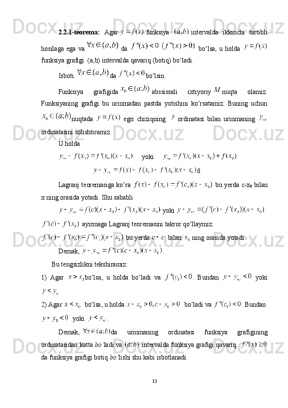 2.2.1-teorema :   Agar     funksiya     intervalda   ikkinchi   tartibli
hosilaga   ega   va
  da     bo‘lsa,   u   holda  
funksiya grafigi  (a,b) intervalda qavariq (botiq) bo‘ladi.
Isboti. da   bo‘lsin. 
Funksiya   grafigida     abssissali   ixtiyoriy   nuqta   olamiz.
Funksiyaning   grafigi   bu   urinmadan   pastda   yotishini   ko‘rsatamiz.   Buning   uchun
nuqtada     egri   chiziqning       ordinatasi   bilan   urinmaning  
ordinatasini solishtiramiz.
U holda 
      yoki     
6
Lagranj teoremasiga ko‘ra     bu yerda c-x
0   bilan
x ning orasida yotadi. Shu sababli
  yoki 
  ayirmaga Lagranj teoremasini takror qo‘llaymiz:
 bu yerda 
  bilan   ning orasida yotadi.
Demak,   . 
  Bu tengsizlikni tekshiramiz:
1)   Agar   bo‘lsa,   u   holda   bo‘ladi   va   .   Bundan     yoki
2) Agar      bo‘lsa, u holda       bo‘ladi va  . Bundan 
    yoki     .
Demak,   da   urinmaning   ordinatasi   funksiya   grafigining
ordinatasidan katta  bo‘ ladi va    interval da funksiya grafigi qavariq.  
da funksiya grafigi   botiq   bo‘ lishi shu kabi isbotlanadi.
13 
