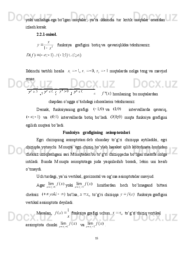 yoki uzilishga ega bo‘lgan     nuqtalar,     ya’ni     ikkinchi     tur     kritik     nuqtalar     orasidan
izlash kerak.            
2.2.1-misol. 
      funksiya       grafigini     botiq va     qavariqlikka tekshiramiz.
   
Ikkinchi   tartibli   hosila      nuqtalarda  nolga teng  va  mavjud
emas.
      hosilaning     bu nuqtalardan
  chapdan o‘ngga o‘tishdagi ishoralarini tekshiramiz:        
Demak,   funksiyaning     grafigi       va    
    intervallarda   qavariq,
    va       intervallarda   botiq   bo‘ladi.     nuqta   funksiya   grafigini
egilish nuqtasi bo‘ladi. 
Funksiya       grafigining       asimptotalari
Egri   chiziqning   asimptotasi   deb   shunday   to‘g‘ri   chiziqqa   aytiladiki,   egri
chiziqda yotuvchi  
  M
  nuqta     egri  chiziq  bo‘ylab harakat  qilib koordinata boshidan
ch е ksiz uzoqlashgani sari   M
  nuqtadan bu to‘g‘ri chiziqqacha bo‘lgan masofa nolga
intiladi.   Bunda   M   nuqta   asimptotaga   juda   yaqinlashib   boradi,   l е kin   uni   k е sib
o‘tmaydi.
Uch   turdagi ,   ya ’ ni   vertikal ,   gorizontal   va   og‘ma   asimptotalar   mavjud. 
Agar     yoki     limitlardan   hech   bo‘lmagand   bittasi
cheksiz     bo‘lsa,       to‘g‘ri   chiziqqa       funksiya   grafigini
vertikal assimptota deyiladi. 
Masalan ,       funksiya   grafigi   uchun         to‘g‘ri   chiziq   vertikal
assimptota    chunki         va    .
15 