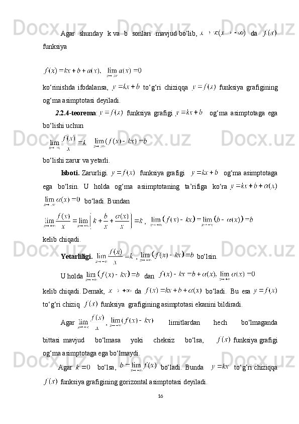 Agar   shunday   k   va   b
  sonlari   mavjud   bo‘lib,  
  da  
funksiya
ko‘rinishda   ifodalansa,     to‘g‘ri   chiziqqa     funksiya   grafigining
og‘ma asimptotasi deyiladi.
              2 .2.4-teorema :   funksiya   grafigi       og‘ma   asimptotaga   ega
bo‘lishi uchun
         
  
bo‘lishi zarur va yetarli.
Isboti.   Zarurligi.       funksiya grafigi  
       og‘ma asimptotaga
ega   bo‘lsin.   U   holda   og‘ma   asiimptotaning   ta’rifiga   ko‘ra  
    bo‘ladi. Bundan
,    
ke lib   с hiqadi.
Yetarliligi.     ,     bo‘lsin.  
              U holda      dan    
ke lib   с hiqadi.   Demak,     da     bo‘ladi.     Bu   esa  
to‘g‘ri   chiziq       funksiya    grafigining   asimptotasi ekanini bildiradi.
Agar   ,  
    limitlardan   hech   bo‘lmaganda
bittasi     mavjud   bo‘lmasa   yoki   cheksiz   bo‘lsa,       funksiya   grafigi
og‘ma   asimptotaga ega bo‘lmaydi.
  Agar       bo‘lsa,     bo‘ladi.   Bunda         to‘g‘ri   chiziqqa
  funksiya   grafigining   gorizontal   asimptotasi   deyiladi .
16 