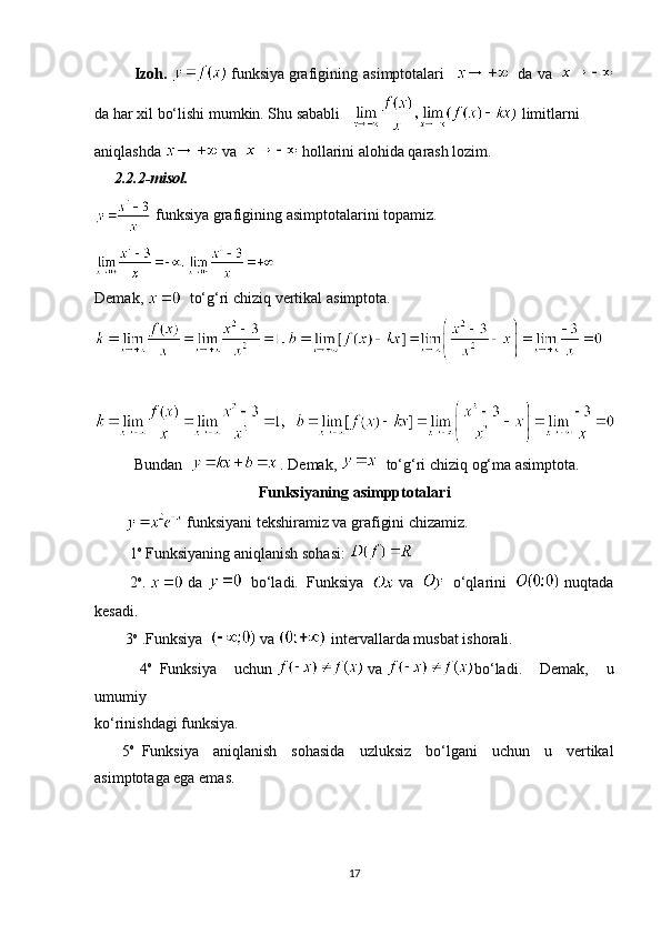 Izoh.     funksiya   grafigining   asimptotalari  
        da   va  
 
da har xil bo‘lishi mumkin. Shu sababli        limitlarni
aniqlashda     va       hollarini alohida qarash lozim.
          2.2.2-misol.
  funksiya   grafigining   asimptotalarini   topamiz.
Demak ,      to‘g‘ri   chiziq   vertikal   asimptota .
 
Bundan    
  . Demak,      to‘g‘ri chiziq   og‘ma asimptota.
Funksiyaning asimpptotalari
  funksiyani tekshiramiz va grafigini chizamiz.
                  1 o
 Funksiyaning aniqlanish sohasi:     
                  2 o
.   da      bo‘ladi.     Funksiya       va       o‘qlarini    nuqtada
kesadi.
                3 o
  .Funksiya    
  va  
  intervallarda musbat ishorali.
                4 o
    Funksiya   uchun     va   bo‘ladi.   Demak,   u
umumiy 
ko‘rinishdagi funksiya.            
              5 o
    Funksiya   aniqlanish   sohasida   uzluksiz   bo‘lgani   uchun   u   vertikal
asimptotaga ega emas.
17 