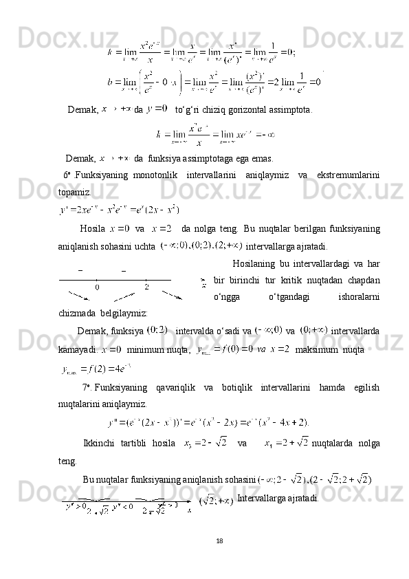 .
        Demak,   da        to‘g‘ri chiziq gorizontal assimptota.
      Demak,    da     funksiya assimptotaga ega emas.
    6 o
  .Funksiyaning     monotonlik   intervallarini   aniqlaymiz   va   ekstremumlarini
topamiz.
                  Hosila       va      
    da   nolga   teng.     Bu   nuqtalar   berilgan   funksiyaning
aniqlanish sohasini uchta     intervallarga ajratadi.
                Hosilaning   bu   intervallardagi   va   har
bir   birinchi   tur   kritik   nuqtadan   chapdan
o‘ngga   o‘tgandagi   ishoralarni
chizmada     belgilaymiz:
                Demak, funksiya        intervalda o‘sadi va     va       intervallarda
kamayadi.      minimum nuqta,        maksimum  nuqta 
   
                    7 o
.   Funksiyaning   qavariqlik   va   botiqlik   intervallarini   hamda   egilish
nuqtalarini aniqlaymiz.
.
Ikkinchi   tartibli   hosila               va           nuqtalarda   nolga
teng.
Bu nuqtalar funksiyaning aniqlanish sohasini
  Intervallarga ajratadi.  
18 