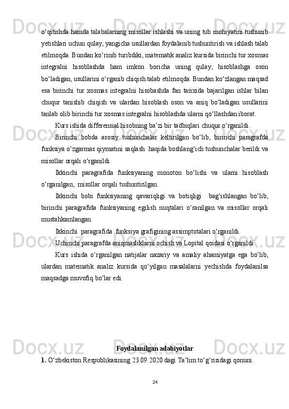 o‘qitishda hamda talabalarning misollar ishlashi va uning tub mohiyatini tushunib
yetishlari uchun qulay, yangicha usullardan foydalanib tushuntirish va ishlash talab
etilmoqda. Bundan ko‘rinib turibdiki, matematik analiz kursida birinchi tur xosmas
integralni   hisoblashda   ham   imkon   boricha   uning   qulay,   hisoblashga   oson
bo‘ladigan, usullarini o‘rganib chiqish talab etilmoqda. Bundan ko‘zlangan maqsad
esa   birinchi   tur   xosmas   integralni   hisobashda   fan   tarixida   bajarilgan   ishlar   bilan
chuqur   tanishib   chiqish   va   ulardan   hisoblash   oson   va   aniq   bo‘ladigan   usullarini
tanlab olib birinchi tur xosmas integralni hisoblashda ularni qo‘llashdan iborat.
Kurs ishida differensial hisobning ba’zi bir tadbiqlari chuqur o‘rganildi.
Birinchi   bobda   asosiy   tushunchalar   keltirilgan   bo‘lib,   birinchi   paragrafda
funksiya o‘zgarmas qiymatini saqlash  haqida boshlang‘ich tushunchalar berildi va
misollar orqali o‘rganildi.
Ikkinchi   paragrafida   funksiyaning   monoton   bo‘lishi   va   ularni   hisoblash
o‘rganilgan,  misollar orqali tushuntirilgan.
Ikkinchi   bobi   funksiyaning   qavariqligi   va   botiqligi     bag‘ishlangan   bo‘lib,
birinchi   paragrafida   funksiyaning   egilish   nuqtalari   o‘ranilgan   va   misollar   orqali
mustahkamlangan.
Ikkinchi  paragrafida  funksiya grafigining assimptotalari o‘rganildi.
Uchinchi paragrafda aniqmasliklarni ochish va Lopital qoidasi o‘rganildi
Kurs   ishida   o‘rganilgan   natijalar   nazariy   va   amaliy   ahamiyatga   ega   bo‘lib,
ulardan   matematik   analiz   kursida   qo‘yilgan   masalalarni   yechishda   foydalanilsa
maqsadga muvofiq bo‘lar edi. 
Foydalanilgan adabiyotlar
1.  O‘zbekiston Respublikasining 23.09.2020 dagi Ta’lim to‘g‘risidagi qonuni. 
24 