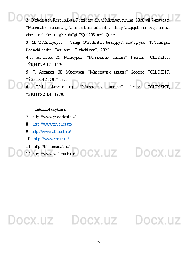 2.  O‘zbekiston Respublikasi Prezidenti Sh.M.Mirziyoyevning  2020-yil 7-maydagi
“Matematika sohasidagi ta’lim sifatini oshirish va ilmiy-tadqiqotlarni rivojlantirish
chora-tadbirlari to‘g‘risida”gi  PQ-4708-sonli Qarori.   
3.   Sh.M.Mirziyoyev       Yangi   O‘zbekiston   taraqqiyot   strategiyasi.   To‘ldirilgan
ikkinchi nashr.- Toshkent, “O‘zbekiston”,  2022. 
4 .T.   Азларов ,   Х .   Мансуров .   “ Математик   анализ ”   1- қ исм .   ТОШКЕНТ,
“ЎҚИТУВЧИ”.1994.
5.   T.   Азларов ,   Х .   Мансуров .   “ Математик   анализ ”   2- қ исм .   ТОШКЕНТ,
“ЎЗБЕКИСТОН”.1995.  
6 .   Г . М .   Фихтенголц .   “ Математик   анализ ”   1- том .   ТОШКЕНТ ,
“ Ў Қ ИТУВЧИ ”.1970. 
Internet saytlari:
7.   http://www.prezident.uz/ 
8.     http://www.ziyonet.uz/  
9.    http://www.allmath.ru/  
10.    http://www.msse.ru/  
11.   http://lib.mexmat.ru/ 
12.  http://www.webmath.ru/ 
25 