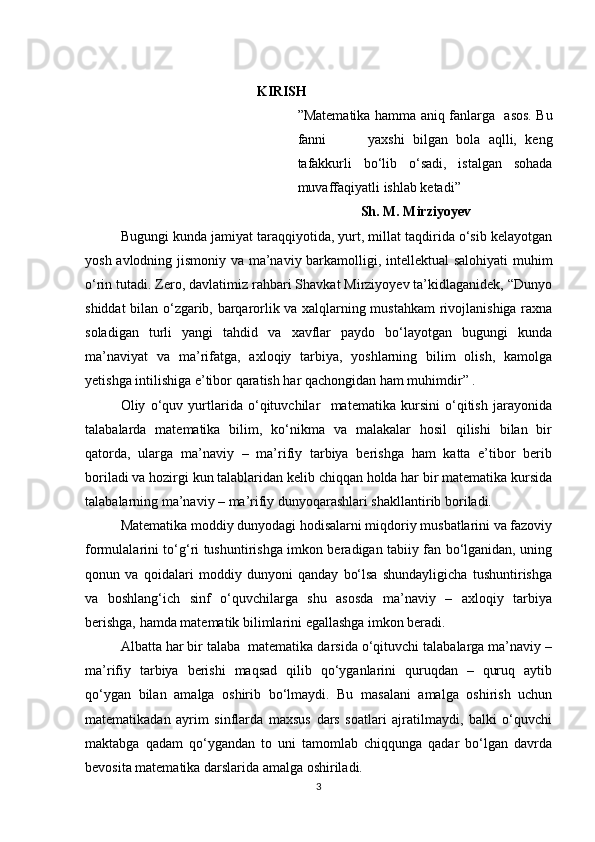                                                   KIRISH
” Matematika hamma aniq fanlarga     asos. Bu
fanni           yaxshi   bilgan   bola   aqlli,   keng
tafakkurli   bo‘lib   o‘sadi,   istalgan   sohada
muvaffaqiyatli  ishlab ketadi”      
                   Sh. M. Mirziyoyev    
Bugungi kunda jamiyat taraqqiyotida, yurt, millat taqdirida o‘sib kelayotgan
yosh avlodning jismoniy va ma’naviy barkamolligi, intellektual salohiyati  muhim
o‘rin tutadi. Zero, davlatimiz rahbari Shavkat Mirziyoyev ta’kidlaganidek, “Dunyo
shiddat bilan o‘zgarib, barqarorlik va xalqlarning mustahkam  rivojlanishiga raxna
soladigan   turli   yangi   tahdid   va   xavflar   paydo   bo‘layotgan   bugungi   kunda
ma’naviyat   va   ma’rifatga,   axloqiy   tarbiya,   yoshlarning   bilim   olish,   kamolga
yetishga intilishiga e’tibor qaratish har qachongidan ham muhimdir” . 
Oliy   o‘quv   yurtlarida   o‘qituvchilar     matematika   kursini   o‘qitish   jarayonida
talabalarda   matematika   bilim,   ko‘nikma   va   malakalar   hosil   qilishi   bilan   bir
qatorda,   ularga   ma’naviy   –   ma’rifiy   tarbiya   berishga   ham   katta   e’tibor   berib
boriladi va hozirgi kun talablaridan kelib chiqqan holda har bir matematika kursida
talabalarning ma’naviy – ma’rifiy dunyoqarashlari shakllantirib boriladi.
Matematika moddiy dunyodagi hodisalarni miqdoriy musbatlarini va fazoviy
formulalarini to‘g‘ri tushuntirishga imkon beradigan tabiiy fan bo‘lganidan, uning
qonun   va   qoidalari   moddiy   dunyoni   qanday   bo‘lsa   shundayligicha   tushuntirishga
va   boshlang‘ich   sinf   o‘quvchilarga   shu   asosda   ma’naviy   –   axloqiy   tarbiya
berishga, hamda matematik bilimlarini egallashga imkon beradi.
Albatta har bir talaba  matematika darsida o‘qituvchi talabalarga ma’naviy –
ma’rifiy   tarbiya   berishi   maqsad   qilib   qo‘yganlarini   quruqdan   –   quruq   aytib
qo‘ygan   bilan   amalga   oshirib   bo‘lmaydi.   Bu   masalani   amalga   oshirish   uchun
matematikadan   ayrim   sinflarda   maxsus   dars   soatlari   ajratilmaydi,   balki   o‘quvchi
maktabga   qadam   qo‘ygandan   to   uni   tamomlab   chiqqunga   qadar   bo‘lgan   davrda
bevosita matematika darslarida amalga oshiriladi.
3 