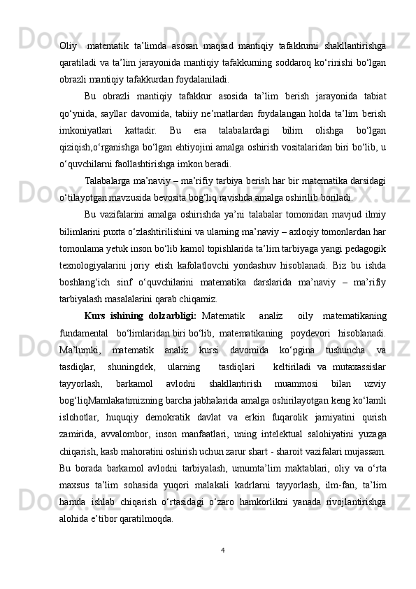 Oliy     matematik   ta’limda   asosan   maqsad   mantiqiy   tafakkurni   shakllantirishga
qaratiladi  va ta’lim  jarayonida mantiqiy tafakkurning soddaroq ko‘rinishi  bo‘lgan
obrazli mantiqiy tafakkurdan foydalaniladi.
Bu   obrazli   mantiqiy   tafakkur   asosida   ta’lim   berish   jarayonida   tabiat
qo‘ynida,   sayllar   davomida,   tabiiy   ne’matlardan   foydalangan   holda   ta’lim   berish
imkoniyatlari   kattadir.   Bu   esa   talabalardagi   bilim   olishga   bo‘lgan
qiziqish,o‘rganishga bo‘lgan ehtiyojini amalga oshirish vositalaridan biri bo‘lib, u
o‘quvchilarni faollashtirishga imkon beradi.
Talabalarga ma’naviy – ma’rifiy tarbiya berish har bir matematika darsidagi
o‘tilayotgan mavzusida bevosita bog‘liq ravishda amalga oshirilib boriladi.
Bu   vazifalarini   amalga   oshirishda   ya’ni   talabalar   tomonidan   mavjud   ilmiy
bilimlarini puxta o‘zlashtirilishini va ularning ma’naviy – axloqiy tomonlardan har
tomonlama yetuk inson bo‘lib kamol topishlarida ta’lim tarbiyaga yangi pedagogik
texnologiyalarini   joriy   etish   kafolatlovchi   yondashuv   hisoblanadi.   Biz   bu   ishda
boshlang‘ich   sinf   o‘quvchilarini   matematika   darslarida   ma’naviy   –   ma’rifiy
tarbiyalash masalalarini qarab chiqamiz.
Kurs   ishining   dolzarbligi:   Matematik       analiz       oily     matematikaning
fundamental   bo‘limlaridan biri bo‘lib,  matematikaning   poydevori   hisoblanadi.
Ma’lumki,       matematik       analiz       kursi       davomida       ko‘pgina       tushuncha       va
tasdiqlar,     shuningdek,     ularning       tasdiqlari       keltiriladi   va   mutaxassislar
tayyorlash,   barkamol   avlodni   shakllantirish   muammosi   bilan   uzviy
bog‘liqMa m l a k a t i m i z n i n g  b arc h a   j a b h a l ar i d a   a m a lg a  o s h i r i l a y o t g an  k e n g  k o‘l a m l i
i s l oh o t l ar,   h u qu qi y   d e m ok r a t i k   d a vl a t   v a   er k i n   f u q a r o li k   j a m i y a t in i   q u r i s h
z a m i r id a,   a v v a l o m bo r,   i n so n   m a n fa a t l a r i ,   u n i n g   i nt e l e k t u a l   s a l o h i y a t i n i   y u z a g a
c h i q a r i s h ,   k a s b  m a ho r a t in i   o sh i r is h   u c h u n   za r u r   s h a r t   -   sh a r o i t   v az i fa l ari  m u j a ss a m .
Bu   bo r a d a   b a r k a m o l   a vl o d n i   t a r bi y a l a sh ,   u m u m t a’ l i m   m a kt a b l a r i ,   o li y   v a   o‘ r t a
m a x s u s   t a ’ li m   s o h a s i d a   y u q o r i   m a l a k a l i   k a d r l a r n i   t a y y o r l a sh ,   i l m -fa n ,   t a ’ li m
h a m d a   i s h l a b   c h i q ar is h   o‘ r t a si d a g i   o‘ zaro   ha m ko r l i k n i   y a n a d a   r i v o j l a n t i r i sh g a
a l o h i d a   e’ t i b o r  q ar a t i l m oqd a.
4 