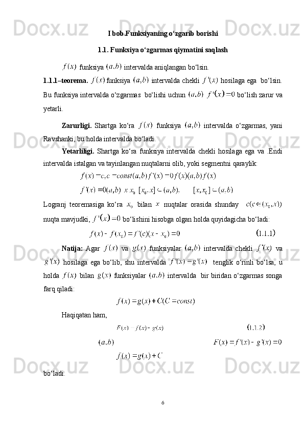 I bob.Funksiyaning o‘zgarib borishi
1.1. Funksiya o‘zgarmas qiymatini saqlash
 funksiya   intervalda aniqlangan bo‘lsin.   
1.1.1–teorema.  funksiya    intervalda chekli    hosilaga ega  bo‘lsin.
Bu funksiya intervalda o‘zgarmas  bo‘lishi uchun     bo‘lish zarur va
yetarli. 
Zarurligi.   Shartga   ko‘ra     funksiya     intervalda   o‘zgarmas,   yani
Ravshanki, bu holda intervalda bo‘ladi. 
Yetarliligi.   Shartga   ko‘ra   funksiya   intervalda   chekli   hosilaga   ega   va   .Endi
intervalda istalgan va tayinlangan nuqtalarni olib, yoki segmentni qaraylik:
       
Logranj   teoremasiga   ko‘ra     bilan     nuqtalar   orasida   shunday    
nuqta mavjudki,   bo‘lishini hisobga olgan holda quyidagicha bo‘ladi:
                                                 
Natija:   Agar     va     funksiyalar     intervalda   chekli     va
  hosilaga   ega   bo‘lib,   shu   intervalda       tenglik   o‘rinli   bo‘lsa,   u
holda     bilan     funksiyalar     intervalda   bir biridan o‘zgarmas songa
farq qiladi:
Haqiqatan ham, 
                                              
 
bo‘ladi.
6 