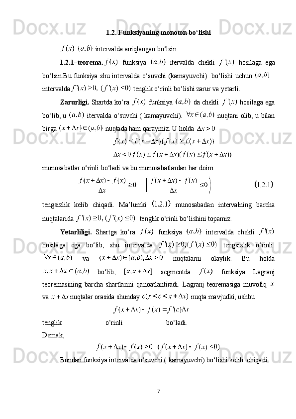 1.2. Funksiyaning monoton bo‘lishi
   intervalda aniqlangan bo‘lsin.
1.2.1–teorema.   funksiya     itervalda   chekli     hosilaga   ega
bo‘lsin.Bu funksiya shu intervalda o‘suvchi (kamayuvchi)   bo‘lishi uchun  
intervalda   tenglik o‘rinli bo‘lishi zarur va yetarli. 
Zarurligi.  Shartda ko‘ra   funksiya   da chekli    hosilaga ega
bo‘lib, u     itervalda o‘suvchi ( kamayuvchi).     nuqtani olib, u bilan
birga   nuqtada ham qaraymiz. U holda 
              
munosabatlar o‘rinli bo‘ladi va bu munosabatlardan har doim  
                        
tengsizlik   kelib   chiqadi.   Ma’lumki     munosabadan   intervalning   barcha
nuqtalarida    tenglik o‘rinli bo‘lishini topamiz.
Yetarliligi.   Shartga   ko‘ra     funksiya     intervalda   chekli  
hosilaga   ega   bo‘lib,   shu   intervalda     tengsizlik   o‘rinli.
  va     nuqtalarni   olaylik.   Bu   holda
  bo‘lib,     segmentda     funksiya   Lagranj
teoremasining   barcha   shartlarini   qanoatlantiradi.   Lagranj   teoremasiga   muvofiq  
va  nuqtalar orasida shunday   nuqta mavjudki, ushbu
tenglik   o‘rinli   bo‘ladi.    
Demak,
Bundan funksiya intervalda o‘suvchi ( kamayuvchi) bo‘lishi kelib  chiqadi
7 