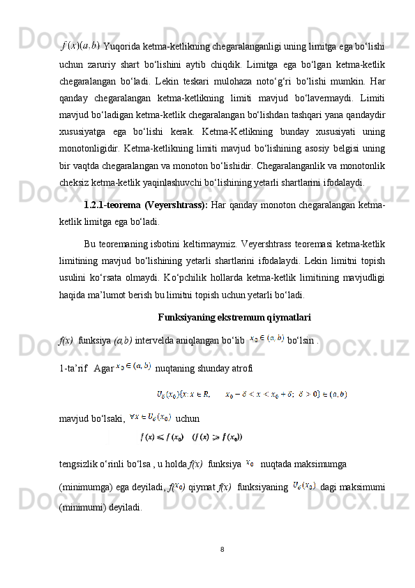   Yuqorida ketma-ketlikning chegaralanganligi uning limitga ega bo‘lishi
uchun   zaruriy   shart   bo‘lishini   aytib   chiqdik.   Limitga   ega   bo‘lgan   ketma-ketlik
chegaralangan   bo‘ladi.   Lekin   teskari   mulohaza   noto‘g‘ri   bo‘lishi   mumkin.   Har
qanday   chegaralangan   ketma-ketlikning   limiti   mavjud   bo‘lavermaydi.   Limiti
mavjud bo‘ladigan ketma-ketlik chegaralangan bo‘lishdan tashqari yana qandaydir
xususiyatga   ega   bo‘lishi   kerak.   Ketma-Ketlikning   bunday   xususiyati   uning
monotonligidir.   Ketma-ketlikning   limiti   mavjud   bo‘lishining   asosiy   belgisi   uning
bir vaqtda chegaralangan va monoton bo‘lishidir. Chegaralanganlik va monotonlik
cheksiz ketma-ketlik yaqinlashuvchi bo‘lishining yetarli shartlarini ifodalaydi.
1.2.1-teorema (Veyershtrass):   Har qanday monoton chegaralangan ketma-
ketlik limitga ega bo‘ladi.
Bu teoremaning isbotini keltirmaymiz. Veyershtrass teoremasi ketma-ketlik
limitining   mavjud   bo‘lishining   yetarli   shartlarini   ifodalaydi.   Lekin   limitni   topish
usulini   ko‘rsata   olmaydi.   Ko‘pchilik   hollarda   ketma-ketlik   limitining   mavjudligi
haqida ma’lumot berish bu limitni topish uchun yetarli bo‘ladi.
Funksiyaning ekstremum qiymatlari
f(x)   funksiya  (a,b)  intervelda aniqlangan bo‘lib    bo‘lsin .
1-ta’rif   Agar    nuqtaning shunday atrofi 
                                        
mavjud   bo ‘ lsaki ,      uchun  
tengsizlik   o ‘ rinli   bo ‘ lsa  ,  u   holda   f ( x )    funksiya        nuqtada   maksimumga  
(minimumga) ega deyiladi,  f( )  qiymat  f(x)   funksiyaning       dagi maksimumi
(minimumi) deyiladi.
8 