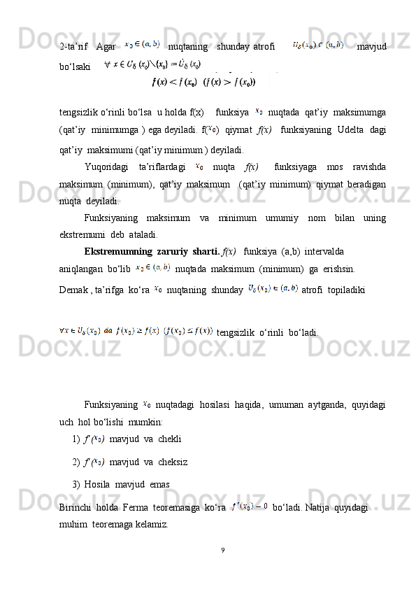 2-ta’rif     Agar         nuqtaning     shunday   atrofi               mavjud
bo‘lsaki  
tengsizlik o‘rinli bo‘lsa  u holda f(x)    funksiya       nuqtada  qat’iy  maksimumga
(qat’iy   minimumga ) ega deyiladi. f( )  qiymat    f(x)     funksiyaning  Udelta   dagi
qat’iy  maksimumi (qat’iy minimum ) deyiladi.
Yuqoridagi     ta’riflardagi         nuqta     f(x)       funksiyaga     mos     ravishda
maksimum   (minimum),   qat’iy   maksimum     (qat’iy   minimum)   qiymat   beradigan
nuqta  deyiladi.
Funksiyaning     maksimum     va     minimum     umumiy     nom     bilan     uning
ekstremumi  deb  ataladi.
Ekstremumning  zaruriy  sharti.   f(x)    funksiya  (a,b)  intervalda  
aniqlangan  bo‘lib     nuqtada  maksimum  (minimum)  ga  erishsin. 
Demak , ta’rifga  ko‘ra     nuqtaning  shunday      atrofi  topiladiki   
   tengsizlik  o‘rinli  bo‘ladi.
Funksiyaning     nuqtadagi  hosilasi  haqida,  umuman  aytganda,  quyidagi
uch  hol bo‘lishi  mumkin:
1) f’( )   mavjud  va  chekli
2) f’( )   mavjud  va  cheksiz
3) Hosila  mavjud  emas
Birinchi  holda  Ferma  teoremasiga  ko‘ra      bo‘ladi. Natija  quyidagi  
muhim  teoremaga kelamiz.
9 
