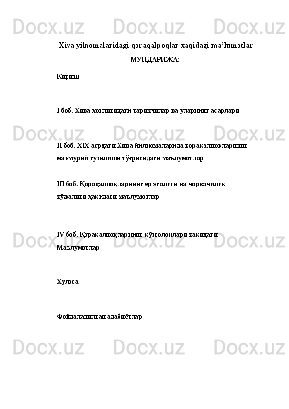 Xiva   yilnomalaridagi   qoraqalpoqlar   xaqidagi   ma’lumotlar  
МУНДАРИЖА: 
 
Кириш
 
I боб. Хива хонлигидаги тарихчилар ва уларнинг асарлари 
 
II боб. XIX асрдаги Хива йилномаларида қорақалпоқларнинг
маъмурий тузилиши тўғрисидаги маълумотлар
 
III боб. Қорақалпоқларнинг ер эгалиги ва чорвачилик 
хўжалиги ҳақидаги маълумотлар
 
 
IV боб. Қорақалпоқларнинг қўзғолонлари ҳақидаги 
Маълумотлар
 
Хулоса
 
Фойдаланилган адабиётла p
  