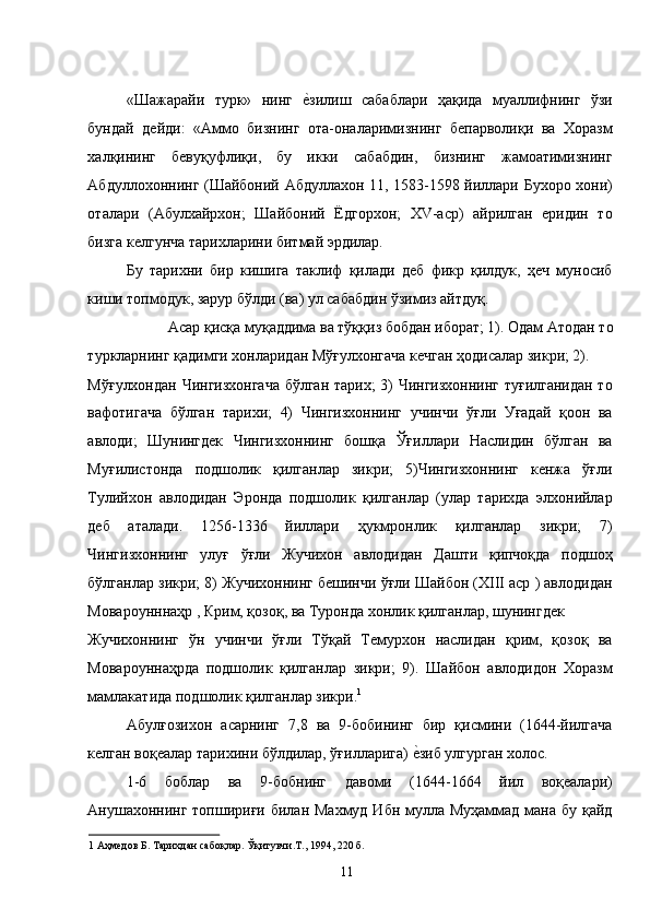 «Шажарайи   турк»   нинг  е�зилиш   сабаблари   ҳақида   муаллифнинг   ўзи
бундай   дейди:   «Аммо   бизнинг   ота-оналаримизнинг   бепарволиқи   ва   Хоразм
халқининг   бевуқуфлиқи,   бу   икки   сабабдин,   бизнинг   жамоатимизнинг
Абдуллохоннинг (Шайбоний Абдуллахон 11, 1583-1598 йиллари Бухоро хони)
оталари   (Абулхайрхон;   Шайбоний   Ёдгорхон;   ХV-аср)   айрилган   еридин   то
бизга келгунча тарихларини битмай эрдилар. 
Бу   тарихни   бир   кишига   таклиф   қилади   деб   фикр   қилдук,   ҳеч   муносиб
киши топмодук, зарур бўлди (ва) ул сабабдин ўзимиз айтдуқ. 
Асар қисқа муқаддима ва тўққиз бобдан иборат; 1). Одам Атодан то 
туркларнинг қадимги хонларидан Мўғулхонгача кечган ҳодисалар зикри; 2). 
Мўғулхондан Чингизхонгача бўлган тарих; 3) Чингизхоннинг туғилганидан то
вафотигача   бўлган   тарихи;   4)   Чингизхоннинг   учинчи   ўғли   Уғадай   қоон   ва
авлоди;   Шунингдек   Чингизхоннинг   бошқа   Ўғиллари   Наслидин   бўлган   ва
Муғилистонда   подшолик   қилганлар   зикри;   5)Чингизхоннинг   кенжа   ўғли
Тулийхон   авлодидан   Эронда   подшолик   қилганлар   (улар   тарихда   элхонийлар
деб   аталади.   1256-1336   йиллари   ҳукмронлик   қилганлар   зикри;   7)
Чингизхоннинг   улуғ   ўғли   Жучихон   авлодидан   Дашти   қипчоқда   подшоҳ
бўлганлар зикри; 8) Жучихоннинг бешинчи ўғли Шайбон (ХIII аср ) авлодидан
Мовароунннаҳр , Крим, қозоқ, ва Туронда хонлик қилганлар, шунингдек 
Жучихоннинг   ўн   учинчи   ўғли   Тўқай   Темурхон   наслидан   қрим,   қозоқ   ва
Мовароуннаҳрда   подшолик   қилганлар   зикри;   9).   Шайбон   авлодидон   Хоразм
мамлакатида подшолик қилганлар зикри. 1
  
Абулғозихон   асарнинг   7,8   ва   9-бобининг   бир   қисмини   (1644-йилгача
келган воқеалар тарихини бўлдилар, ўғилларига) 	
е�зиб улгурган холос. 
1-6   боблар   ва   9-бобнинг   давоми   (1644-1664   йил   воқеалари)
Анушахоннинг топшириғи билан Махмуд Ибн мулла Муҳаммад мана бу қайд
1  Аҳмедов Б. Тарихдан сабоқлар. Ўқитувчи.Т., 1994, 220 б. 
  11   