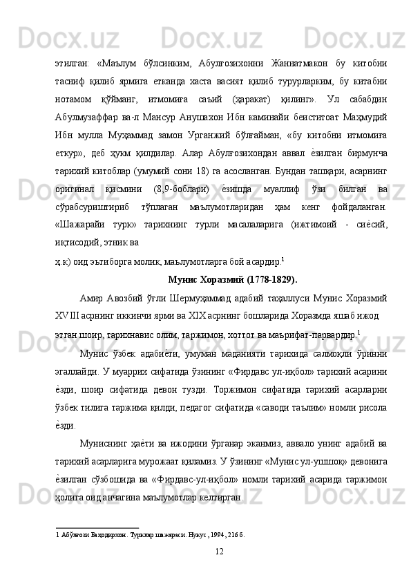 этилган:   «Маълум   бўлсинким,   Абулғозихонни   Жаннатмакон   бу   китобни
тасниф   қилиб   ярмига   етканда   хаста   васият   қилиб   турурларким,   бу   китабни
нотамом   қўйманг,   итмомиға   саъий   (ҳаракат)   қилинг».   Ул   сабабдин
Абулмузаффар   ва-л   Мансур   Анушахон   Ибн   каминайи   беиститоат   Маҳмудий
Ибн   мулла   Муҳаммад   замон   Урганжий   бўлғайман,   «бу   китобни   итмомиға
еткур»,   деб   ҳукм   қилдилар.   Алар   Абулғозихондан   аввал  е�зилган   бирмунча
тарихий   китоблар   (умумий   сони   18)   га   асосланган.   Бундан   ташқари,   асарнинг
оригинал   қисмини   (8,9-боблари)  	
е�зишда   муаллиф   ўзи   билган   ва
сўрабсуриштириб   тўплаган   маълумотларидан   ҳам   кенг   фойдаланган.
«Шажарайи   турк»   тарихнинг   турли   масалаларига   (ижтимоий   -   си	
е�сий,
иқтисодий, этник ва 
ҳ.к) оид эътиборга молик, маълумотларга бой асардир. 1
 
Мунис Хоразмий (1778-1829). 
Амир   Авозбий   ўғли   Шермуҳаммад   адабий   таҳаллуси   Мунис   Хоразмий
ХVIII асрнинг иккинчи ярми ва XIX асрнинг бошларида Хоразмда яшаб ижод 
этган шоир, тарихнавис олим, таржимон, хоттот ва маърифат-парвардир. 1
  
Мунис   ўзбек   адаби	
е�ти,   умуман   маданияти   тарихида   салмоқли   ўринни
эгаллайди. У муаррих сифатида ўзининг «Фирдавс ул-иқбол» тарихий асарини
е	
�зди,   шоир   сифатида   девон   тузди.   Торжимон   сифатида   тарихий   асарларни
ўзбек тилига таржима қилди, педагог сифатида «саводи таълим» номли рисола
е
�зди.  
Муниснинг   ҳа	
е�ти   ва   ижодини   ўрганар   эканмиз,   аввало   унинг   адабий   ва
тарихий асарларига мурожаат қиламиз. У ўзининг «Мунис ул-ушшоқ» девонига
е	
�зилган   сўзбошида   ва   «Фирдавс-ул-иқбол»   номли   тарихий   асарида   таржимон
ҳолига оид анчагина маълумотлар келтирган. 
1  Абўлғози Баҳодирхон. Турклар шажараси. Нукус, 1994, 216 б. 
  12   