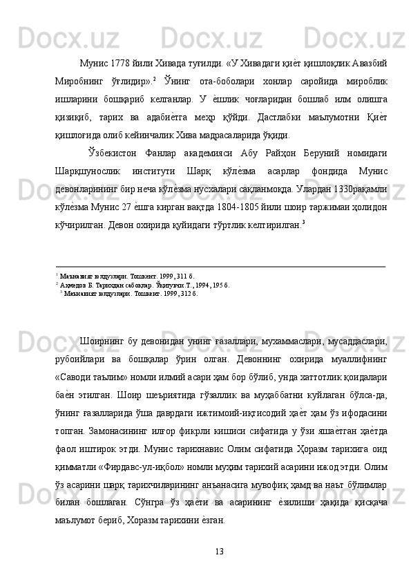 Мунис 1778 йили Хивада туғилди. «У Хивадаги қие�т қишлоқлик Авазбий
Миробнинг   ўғлидир». 2
  Ўнинг   ота-боболари   хонлар   саройида   мироблик
ишларини   бошқариб   келганлар.   У  	
е�шлик   чоғларидан   бошлаб   илм   олишга
қизиқиб,   тарих   ва   адаби	
е�тга   меҳр   қўйди.   Дастлабки   маълумотни   Қи	е�т
қишлоғида олиб кейинчалик Хива мадрасаларида ўқиди. 
  Ўзбекистон   Фанлар   академияси   Абу   Райҳон   Беруний   номидаги
Шарқшунослик   институти   Шарқ   кўл	
е�зма   асарлар   фондида   Мунис
девонларининг бир неча кўл	
е�зма нусхалари сақланмоқда. Улардан 1330рақамли
кўл	
е�зма Мунис 27 	е�шга кирган вақтда 1804-1805 йили шоир таржимаи ҳолидон
кўчирилган. Девон охирида қуйидаги тўртлик келтирилган. 3
  
 
                                                                                                                                                                 
1
Маънавият юлдузлари. Тошкент. 1999, 311 б. 
2
Аҳмедов Б. Тарихдан сабоқлар. Ўқитувчи.Т., 1994, 195 б. 
3
 Маънавият юлдузлари. Тошкент. 1999, 312 б. 
 
 
 
Шоирнинг   бу   девонидан   унинг   ғазаллари,   мухаммаслари,   мусаддаслари,
рубоийлари   ва   бошқалар   ўрин   олган.   Девоннинг   охирида   муаллифнинг
«Саводи таълим» номли илмий асари ҳам бор бўлиб, унда хаттотлик қоидалари
ба	
е�н   этилган.   Шоир   шеъриятида   гўзаллик   ва   муҳаббатни   куйлаган   бўлса-да,
ўнинг   ғазалларида   ўша   даврдаги   ижтимоий-иқтисодий   ҳа	
е�т   ҳам   ўз   ифодасини
топган.   Замонасининг   илғор   фикрли   кишиси   сифатида   у   ўзи   яша	
е�тган   ҳа	е�тда
фаол   иштирок   этди.   Мунис   тарихнавис   Олим   сифатида   Ҳоразм   тарихига   оид
қимматли «Фирдавс-ул-иқбол» номли муҳим тарихий асарини ижод этди. Олим
ўз асарини шарқ тарихчиларининг анъанасига мувофиқ ҳамд ва наът бўлимлар
билан   бошлаган.   Сўнгра   ўз   ҳа	
е�ти   ва   асарининг  	е�зилиши   ҳақида   қисқача
маълумот бериб, Хоразм тарихини 	
е�зган. 
  13   