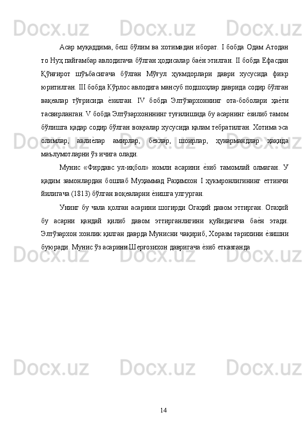 Асар муқаддима, беш бўлим  ва хотимадан иборат. I бобда  Одам Атодан
то Нуҳ пайғамбар авлодигача бўлган ҳодисалар бае�н этилган. II бобда Ефасдан
Қўнғирот   шўъбасигача   бўлган   Мўғул   ҳукмдорлари   даври   хусусида   фикр
юритилган. III бобда Кўрлос авлодига мансуб подшоҳлар даврида содир бўлган
вақеалар   тўғрисида  	
е�зилган.   IV   бобда   Элтўзархоннинг   ота-боболари   ҳа	е�ти
тасвирланган. V бобда Элтўзархонннинг туғилишида бу асарнинг 	
е�зилиб тамом
бўлишга қадар содир бўлган воқеалар хусусида қалам тебратилган. Хотима эса
олимлар,   авли	
е�лар   амирлар,   беклар,   шоирлар,   ҳунармандлар   ҳақида
маълумотларни ўз ичига олади.  
Мунис   «Фирдавс   ул-иқбол»   номли   асарини  	
е�зиб   тамомлай   олмаган.   У
қадим   замонлардан   бошлаб   Муҳаммад   Раҳимхон   I   ҳукмронлигининг   еттинчи
йилигача (1813) бўлган воқеаларни 	
е�зишга улгурган. 
Унинг   бу   чала   қолган   асарини   шогирди   Огаҳий   давом   эттирган.   Огаҳий
бу   асарни   қандай   қилиб   давом   эттирганлигини   қуйидагича   ба	
е�н   этади.
Элтўзархон хонлик қилган даврда Мунисни чақириб, Хоразм тарихини 
е�зишни
буюради. Мунис ўз асарини Шерғозихон давригача 	
е�зиб етказганда 
  14   