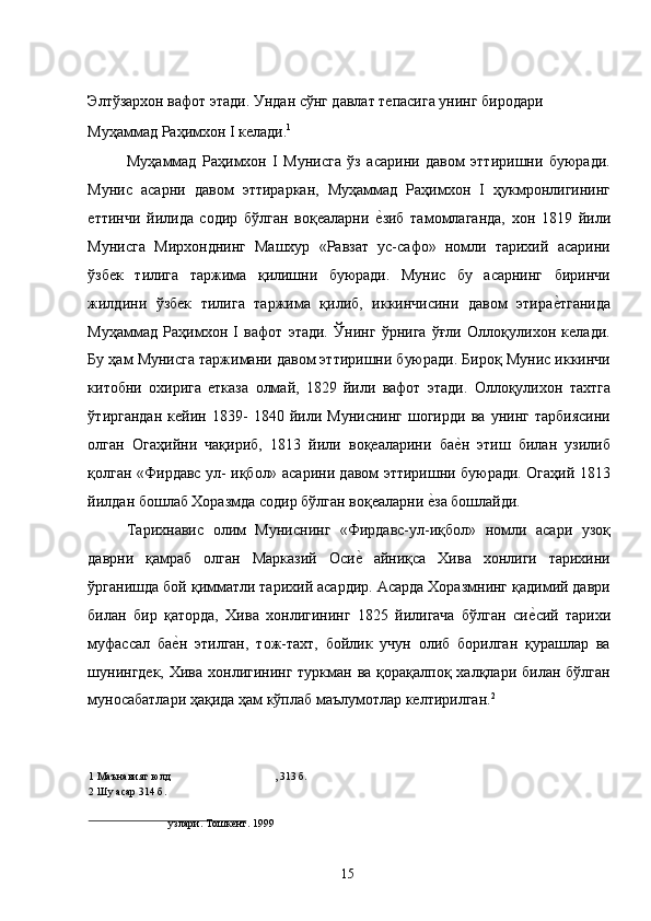 Элтўзархон вафот этади. Ундан сўнг давлат тепасига унинг биродари 
Муҳаммад Раҳимхон I келади. 1
  
Муҳаммад   Раҳимхон   I   Мунисга   ўз   асарини   давом   эттиришни   буюради.
Мунис   асарни   давом   эттираркан,   Муҳаммад   Раҳимхон   I   ҳукмронлигининг
еттинчи   йилида   содир   бўлган   воқеаларни  е�зиб   тамомлаганда,   хон   1819   йили
Мунисга   Мирхонднинг   Машхур   «Равзат   ус-сафо»   номли   тарихий   асарини
ўзбек   тилига   таржима   қилишни   буюради.   Мунис   бу   асарнинг   биринчи
жилдини   ўзбек   тилига   таржима   қилиб,   иккинчисини   давом   этира	
е�тганида
Муҳаммад   Раҳимхон   I   вафот   этади.   Ўнинг   ўрнига   ўғли   Оллоқулихон   келади.
Бу ҳам Мунисга таржимани давом эттиришни буюради. Бироқ Мунис иккинчи
китобни   охирига   етказа   олмай,   1829   йили   вафот   этади.   Оллоқулихон   тахтга
ўтиргандан   кейин   1839-   1840   йили   Муниснинг   шогирди   ва   унинг   тарбиясини
олган   Огаҳийни   чақириб,   1813   йили   воқеаларини   ба	
е�н   этиш   билан   узилиб
қолган «Фирдавс ул- иқбол» асарини давом эттиришни буюради. Огаҳий 1813
йилдан бошлаб Хоразмда содир бўлган воқеаларни 	
е�за бошлайди. 
Тарихнавис   олим   Муниснинг   «Фирдавс-ул-иқбол»   номли   асари   узоқ
даврни   қамраб   олган   Марказий   Оси	
е�  айниқса   Хива   хонлиги   тарихини
ўрганишда бой қимматли тарихий асардир. Асарда Хоразмнинг қадимий даври
билан   бир   қаторда,   Хива   хонлигининг   1825   йилигача   бўлган   си	
е�сий   тарихи
муфассал   ба	
е�н   этилган,   тож-тахт,   бойлик   учун   олиб   борилган   қурашлар   ва
шунингдек,  Хива хонлигининг  туркман ва  қорақалпоқ халқлари билан бўлган
муносабатлари ҳақида ҳам кўплаб маълумотлар келтирилган. 2
   
1  Маънавият юлд , 313 б.
2  Шу асар 314 б.
         
узлари. Тошкент. 1999  
 
  15   