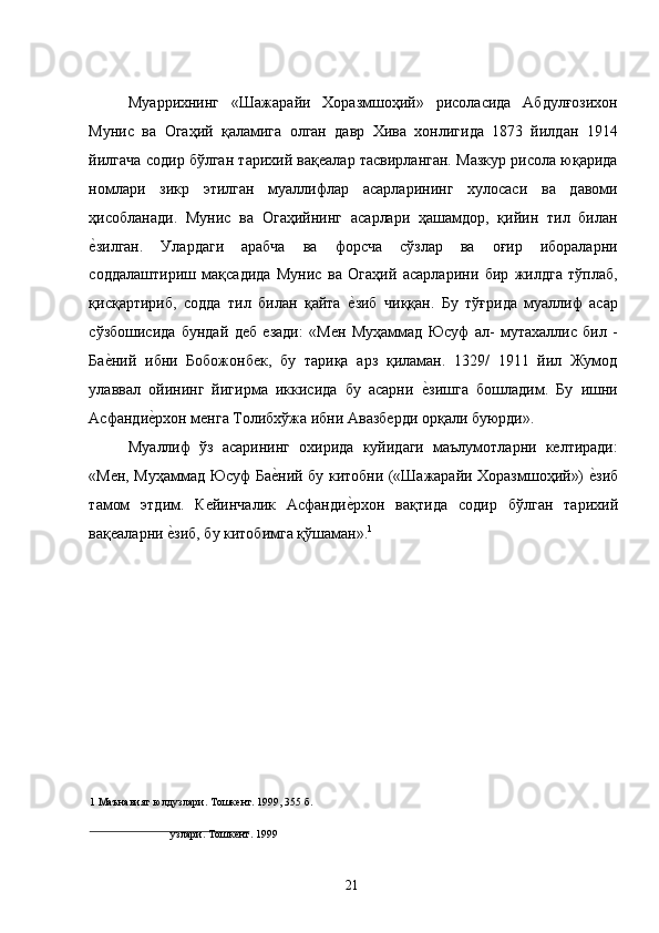 Муаррихнинг   «Шажарайи   Хоразмшоҳий»   рисоласида   Абдулғозихон
Мунис   ва   Огаҳий   қаламига   олган   давр   Хива   хонлигида   1873   йилдан   1914
йилгача содир бўлган тарихий вақеалар тасвирланган. Мазкур рисола юқарида
номлари   зикр   этилган   муаллифлар   асарларининг   хулосаси   ва   давоми
ҳисобланади.   Мунис   ва   Огаҳийнинг   асарлари   ҳашамдор,   қийин   тил   билан
е�зилган.   Улардаги   арабча   ва   форсча   сўзлар   ва   оғир   ибораларни
соддалаштириш   мақсадида   Мунис   ва   Огаҳий   асарларини   бир   жилдга   тўплаб,
қисқартириб,   содда   тил   билан   қайта  	
е�зиб   чиққан.   Бу   тўғрида   муаллиф   асар
сўзбошисида   бундай   деб   езади:   «Мен   Муҳаммад   Юсуф   ал-   мутахаллис   бил   -
Ба	
е�ний   ибни   Бобожонбек,   бу   тариқа   арз   қиламан.   1329/   1911   йил   Жумод
улаввал   ойининг   йигирма   иккисида   бу   асарни  	
е�зишга   бошладим.   Бу   ишни
Асфанди	
е�рхон менга Толибхўжа ибни Авазберди орқали буюрди». 
Муаллиф   ўз   асарининг   охирида   куйидаги   маълумотларни   келтиради:
«Мен, Муҳаммад Юсуф Ба	
е�ний бу китобни («Шажарайи Хоразмшоҳий») 	е�зиб
тамом   этдим.   Кейинчалик   Асфанди	
е�рхон   вақтида   содир   бўлган   тарихий
вақеаларни 	
е�зиб, бу китобимга қўшаман». 1
  
1  Маънавият юлдузлари. Тошкент. 1999, 355 б. 
         
узлари. Тошкент. 1999  
 
  21   