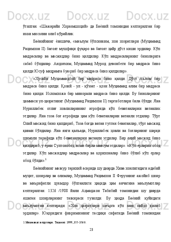 ўтилган.   «Шажарайи   Хоразмшоҳий»   да   Бае�ний   томонидан   келтирилган   бир
икки мисолни олиб кўрайлик. 
Ба	
е�нийнинг  	е�зишича,   «маълум   бўлсинким,   хон   хозратлари   (Муҳаммад
Раҳимхон II) бағоят мушфиқи фуқаро ва бағоят ҳайр дўст киши эрдилар. Кўп
мадрасалар   ва   масжидлар   бино   қилдилар.   Кўп   мадрасаларнинг   биноларига
сабаб   бўлдилар.   Андоғким,   Муҳаммад   Мурод   девонбеги   бир   мадраса   бино
қилди Юсуф маҳрамға буюриб бир мадраса бино қилдилар».   
«Хусайн   Муҳаммадбой   бир   мадраса   бино   қилди.   Дўст   Аълом   бир
мадраса   бино   қилди.   Қозий   -   ул   -   қўззат   -   қози   Муҳаммад   алим   бир   мадраса
бино   қилди.   Исломхожа   бир   минорали   мадраса   бино   қилди.   Бу   биноларнинг
ҳаммаси ул-ҳазратнинг (Муҳаммад Раҳимхон II) тарғиботлари била бўлди. Яна
Нуриллабек   отлиғ   ховлиларининг   атрофида   кўп   беватанларни   ватанлик
этдилар.   Яна   тоза   боғ   атрофида   ҳам   кўп   беватанларни   ватанли   этдилар.   Тўрт
Олий масжид бино қилдириб, Тоза боғда ватан тутган беватанлар, тўрт масжид
қавми   бўлдилар.   Яна   янги   қалъада,   Нуриллабек   ҳовли   ва   боғларнинг   шарқи
шимоли   тарафида   кўп   беватанларни   ватанли   этдилар.   Бир   олий   масжид   бино
қилдириб, у ерни Султонобод исми бирла мавсум этдилар». «Кўп ерларни обод
этдилар.   Кўп   масжидлар   мадрасалар   ва   қорихоналар   бино   бўлиб   кўп   ерлар
обод бўлди». 1
  
Ба	
е�нийнинг мазкур тарихий асарида шу даврда Хива хонлигидаги адабий
муҳит,  шоирлар ва  олимлар,  Муҳаммад  Раҳимхон II  Ферузнинг  ажойиб шоир
ва   маърифатли   ҳукмдор   бўлганлиги   ҳақида   ҳам   анчагина   маълумотлар
келтирилган.   1326   /1908   йили   Аҳмаджон   Табибий   томонидан   шу   даврда
яшаган   шоирларнинг   тазкираси   тузилди.   Бу   ҳақда   Ба	
е�ний   қуйидаги
маълумотни   келтиради.   «Хон   ҳазратлари   шеърга   кўп   завқ   пайдо   қилиб
эрдилар».   Юқоридаги   фикримизнинг   тасдиқи   сифатида   Ба	
е�ний   томонидан
1  Маънавият юлдузлари. Тошкент. 1999, 355-356 б. 
  23   