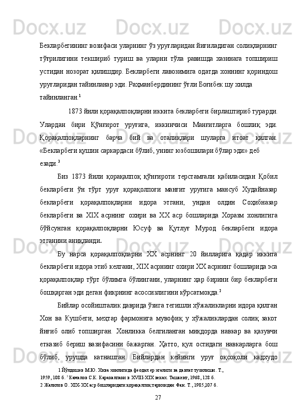 Бекларбегининг возифаси уларнинг ўз уруғларидан йиғиладиган солиқларнинг
тўғрилигини   текшириб   туриш   ва   уларни   тўла   равишда   хазинага   топшириш
устидан нозорат қилишдир. Бекларбеги лавозимига одатда хоннинг қориндош
уруғларидан тайинланар эди. Раҳманбердининг ўғли Боғибек шу хилда 
тайинланган. 1
  
 1873 йили қорақалпоқларни иккита бекларбеги бирлаштириб турарди. 
Улардан   бири   Қўнғирот   уруғига,   иккинчиси   Манғитларга   бошлиқ   эди.
Қорақалпоқларнинг   барча   бий   ва   оталиқлари   шуларга   итоат   қилган.
«Бекларбеги қушин саркардаси бўлиб, унинг юзбошилари бўлар эди» деб 
езади. 3
  
Биз   1873   йили   қорақалпоқ   қўнғироти   терстамғали   қабиласидан   Қобил
бекларбеги   ўн   тўрт   уруғ   қорақолпоғи   манғит   уруғига   мансуб   Худайназар
бекларбеги   қорақалпоқларни   идора   этгани,   ундан   олдин   Соҳибназар
бекларбеги   ва   XIX   асрнинг   охири   ва   ХХ   аср   бошларида   Хоразм   хонлигига
бўйсунган   қорақалпоқларни   Юсуф   ва   Қутлуғ   Мурод   бекларбеги   идора
этганини аниқланди .  
Бу   нарса   қорақалпоқларни   ХХ   асрнинг   20   йилларига   қадар   иккита
бекларбеги идора этиб келгани, XIX асрнинг охири ХХ асрнинг бошларида эса
қорақалпоқлар тўрт бўлимга бўлингани, уларнинг ҳар бирини бир бекларбеги
бошқарган эди деган фикрнинг асоссизлигини кўрсатмоқда. 2
  
Бийлар осойишталик даврида ўзига тегишли хўжаликларни идора қилган
Хон   ва   Кушбеги,   меҳтар   фармонига   мувофиқ   у   хўжаликлардан   солиқ   закот
йиғиб   олиб   топширган.   Хонликка   белгиланган   миқдорда   навкар   ва   қазувчи
етказиб   бериш   вазифасини   бажарган.   Ҳатто,   қул   остидаги   навкарларга   бош
бўлиб,   урушда   катнашган.   Бийлардан   кейинги   уруғ   оқсоқоли   кадхудо
1  Йўлдошев М.Ю. Хива хонлигида феодал ер эгалиги ва давлат тузилиши. Т., 
1959, 108 б.  3
 Камалов С.К .  Каракалпаки в ХVIII-XIX веках. Ташкент, 1968, 128 б. 
2  Жалилов О. XIX-ХХ аср бошларидаги қорақалпоқ тарихидан Фан. Т., 1985,107 б. 
  27   