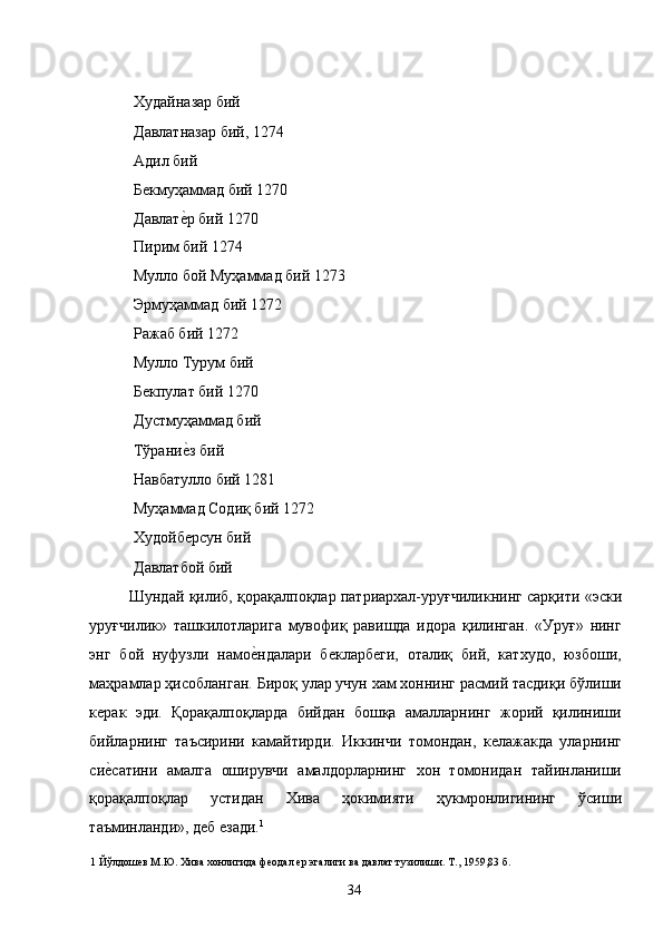  Худайназар бий 
 Давлатназар бий, 1274 
 Адил бий 
 Бекмуҳаммад бий 1270 
 Давлате�р бий 1270 
 Пирим бий 1274 
 Мулло бой Муҳаммад бий 1273 
 Эрмуҳаммад бий 1272 
 Ражаб бий 1272 
 Мулло Турум бий 
 Бекпулат бий 1270 
 Дустмуҳаммад бий 
 Тўрани
е�з бий 
 Навбатулло бий 1281 
 Муҳаммад Содиқ бий 1272 
 Худойберсун бий 
 Давлатбой бий 
Шундай қилиб, қорақалпоқлар патриархал-уруғчиликнинг сарқити «эски
уруғчилик»   ташкилотларига   мувофиқ   равишда   идора   қилинган.   «Уруғ»   нинг
энг   бой   нуфузли   намо	
е�ндалари   бекларбеги,   оталиқ   бий,   катхудо,   юзбоши,
маҳрамлар ҳисобланган. Бироқ улар учун хам хоннинг расмий тасдиқи бўлиши
керак   эди.   Қорақалпоқларда   бийдан   бошқа   амалларнинг   жорий   қилиниши
бийларнинг   таъсирини   камайтирди.   Иккинчи   томондан,   келажакда   уларнинг
си	
е�сатини   амалга   оширувчи   амалдорларнинг   хон   томонидан   тайинланиши
қорақалпоқлар   устидан   Хива   ҳокимияти   ҳукмронлигининг   ўсиши
таъминланди», деб езади. 1
 
1  Йўлдошев М.Ю. Хива хонлигида феодал ер эгалиги ва давлат тузилиши. Т., 1959,83 б. 
  34   