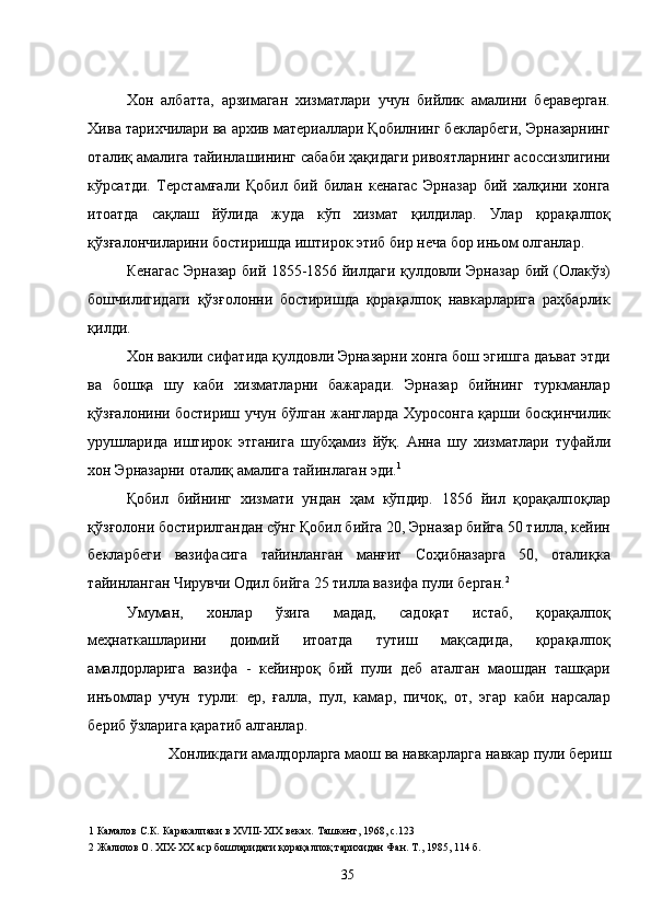 Хон   албатта,   арзимаган   хизматлари   учун   бийлик   амалини   бераверган.
Хива тарихчилари ва архив материаллари Қобилнинг бекларбеги, Эрназарнинг
оталиқ амалига тайинлашининг сабаби ҳақидаги ривоятларнинг асоссизлигини
кўрсатди.   Терстамғали   Қобил   бий   билан   кенагас   Эрназар   бий   халқини   хонга
итоатда   сақлаш   йўлида   жуда   кўп   хизмат   қилдилар.   Улар   қорақалпоқ
қўзғалончиларини бостиришда иштирок этиб бир неча бор иньом олганлар. 
Кенагас Эрназар бий 1855-1856 йилдаги қулдовли Эрназар бий (Олакўз)
бошчилигидаги   қўзғолонни   бостиришда   қорақалпоқ   навкарларига   раҳбарлик
қилди. 
Хон вакили сифатида қулдовли Эрназарни хонга бош эгишга даъват этди
ва   бошқа   шу   каби   хизматларни   бажаради.   Эрназар   бийнинг   туркманлар
қўзғалонини бостириш учун бўлган жангларда Хуросонга қарши босқинчилик
урушларида   иштирок   этганига   шубҳамиз   йўқ.   Анна   шу   хизматлари   туфайли
хон Эрназарни оталиқ амалига тайинлаган эди. 1
 
Қобил   бийнинг   хизмати   ундан   ҳам   кўпдир.   1856   йил   қорақалпоқлар
қўзғолони бостирилгандан сўнг Қобил бийга 20, Эрназар бийга 50 тилла, кейин
бекларбеги   вазифасига   тайинланган   манғит   Соҳибназарга   50,   оталиқка
тайинланган Чирувчи Одил бийга 25 тилла вазифа пули берган. 2
  
Умуман,   хонлар   ўзига   мадад,   садоқат   истаб,   қорақалпоқ
меҳнаткашларини   доимий   итоатда   тутиш   мақсадида,   қорақалпоқ
амалдорларига   вазифа   -   кейинроқ   бий   пули   деб   аталган   маошдан   ташқари
инъомлар   учун   турли:   ер,   ғалла,   пул,   камар,   пичоқ,   от,   эгар   каби   нарсалар
бериб ўзларига қаратиб алганлар. 
Хонликдаги амалдорларга маош ва навкарларга навкар пули бериш
1  Камалов С.К .  Каракалпаки в ХVIII-XIX веках. Ташкент, 1968, с.123 
2  Жалилов О. XIX-ХХ аср бошларидаги қорақалпоқ тарихидан Фан. Т., 1985, 114 б. 
  35   