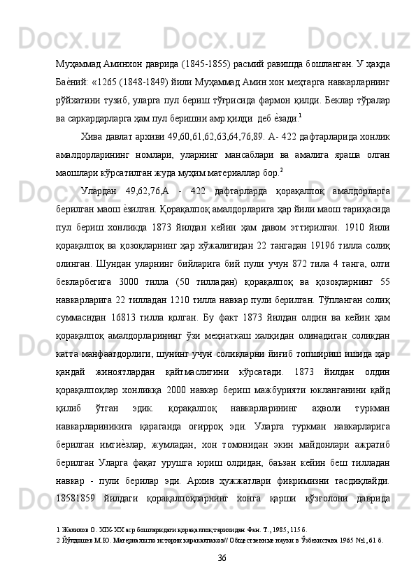 Муҳаммад Аминхон даврида (1845-1855) расмий равишда бошланган. У ҳақда
Бае�ний: «1265 (1848-1849) йили Муҳаммад Амин хон меҳтарга навкарларнинг
рўйхатини  тузиб,   уларга   пул   бериш  тўғрисида   фармон   қилди.  Беклар   тўралар
ва саркардарларга ҳам пул беришни амр қилди  деб 	
е�зади. 1
 
Хива давлат архиви 49,60,61,62,63,64,76,89. А- 422 дафтарларида хонлик
амалдорларининг   номлари,   уларнинг   мансаблари   ва   амалига   яраша   олган
маошлари кўрсатилган жуда муҳим материаллар бор. 2
 
Улардан   49,62,76,А   -   422   дафтарларда   қорақалпоқ   амалдорларга
берилган маош 	
е�зилган. Қорақалпоқ амалдорларига ҳар йили маош тариқасида
пул   бериш   хонликда   1873   йилдан   кейин   ҳам   давом   эттирилган.   1910   йили
қорақалпоқ   ва   қозоқларнинг   ҳар   хўжалигидан   22   тангадан   19196   тилла   солиқ
олинган.   Шундан   уларнинг   бийларига   бий   пули   учун   872   тила   4   танга,   олти
бекларбегига   3000   тилла   (50   тилладан)   қорақалпоқ   ва   қозоқларнинг   55
навкарларига 22 тилладан 1210 тилла навкар пули берилган. Тўпланган солиқ
суммасидан   16813   тилла   қолган.   Бу   факт   1873   йилдан   олдин   ва   кейин   ҳам
қорақалпоқ   амалдорларининг   ўзи   меҳнаткаш   халқидан   олинадиган   солиқдан
катта   манфаатдорлиги,   шунинг   учун   солиқларни   йиғиб   топшириш   ишида   ҳар
қандай   жиноятлардан   қайтмаслигини   кўрсатади.   1873   йилдан   олдин
қорақалпоқлар   хонликқа   2000   навкар   бериш   мажбурияти   юкланганини   қайд
қилиб   ўтган   эдик.   қорақалпоқ   навкарларининг   аҳволи   туркман
навкарлариникига   қараганда   оғирроқ   эди.   Уларга   туркман   навкарларига
берилган   имти
е�злар,   жумладан,   хон   томонидан   экин   майдонлари   ажратиб
берилган   Уларга   фақат   урушга   юриш   олдидан,   баъзан   кейин   беш   тилладан
навкар   -   пули   берилар   эди.   Архив   ҳужжатлари   фикримизни   тасдиқлайди.
18581859   йилдаги   қорақалпоқларнинг   хонга   қарши   қўзғолони   даврида
1  Жалилов О. XIX-ХХ аср бошларидаги қорақалпоқ тарихидан Фан. Т., 1985, 115 б. 
2  Йўлдошев М.Ю. Материалы по истории каракалпаков// Общественные науки в Ўзбекистана 1965 №1, 61 б. 
  36   