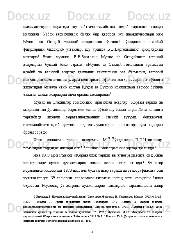 оммалаштириш   борасида   шу   пайтгача   талайгина   илмий   тадқиқот   ишлари
қилинган.   Ўзбек   тарихчилари   билан   бир   қаторда   рус   шарқшунослари   ҳам
Мунис   ва   Огаҳий   тарихий   асарларини   ўрганиб,   ўзларининг   ижобий
фикрларини   билдириб   ўтганлар,   шу   ўринда   В.В.Бартольднинг   фикрларини
келтириб   ўтиш   мумкин.   В.В.Бартольд   Мунис   ва   Огаҳийнинг   тарихий
асарларига   бундай   баҳо   беради:   «Мунис   ва   Огаҳий   томонидан   яратилган
адабий   ва   тарихий   асарлар   қанчалик   камчиликка   эга   бўлмасин,   тарихий
воқеаларни бае�н этиш ва уларда келтирилган фактик материалларнинг кўплиги
жиҳатидан   бизгача   етиб   келган   Қўқон   ва   Бухоро   хонликлари   тарихи   бўйича
е	
�зилган ҳамма асарларни анча орқада қолдиради» 1
.     
Мунис   ва   Огаҳийлар   томонидан     яратилган   асарлар     Хоразм   тарихи   ва
маданиятини ўрганишда бирламчи манба бўлиб шу билан бирга Хива хонлиги
таркибида   яшовчи   қорақалпоқларнинг   си	
е�сий   тузуми,   бошқаруви,
ижтимоийиқтисодий   ҳа	
е�тига   оид   маълумотларни   аниқлашда   ҳам   яқиндан
е	
�рдам беради.  
Хива  хонлиги  архиви  академик  М.Й.Йўлдошев,  П.П.Ивановлар 
томонидан тадқиқот ишлари олиб борилган, монографик асарлар яратилди. 2
  
Яна   Ю.Э.Брегельнинг   «Қорақалпоқ   тарихи   ва   этнографиясига   оид   Хива
хонларининг   архив   ҳужжатлари»   номли   асари   нашр   этилди. 3
  Бу   асар
қорақалпоқ халқининг 1873 йилгача бўлган давр тарихи ва этнографиясига оид
ҳужжатлардан   39   тасининг   таржимаси   кичкина   чизиқ   ости   изоҳлари   билан
берилган.   Муаллиф   ўз   асарида   ҳужжатларни   тавсифлаб,   таржимасини   нашр
1  Бартольд В. История культурной жизни Туркестана//Бартольд В. Сочинения. Москва, 1963. т.2, ч.1,
с.275   2
  Иванов   П.   Архив   хивинских:   ханов.   Ленинград,   1940 ;   Иванов   П.   Очерки   истории
каракалпаков//Материалы   по   истории   каракалпаков.   Москва-Ленинград,   1935 ;   Йўлдошев   М.Ю.   Хива
хонлигида   феодал   ер   эгалиги   ва   давлат   тузилиши.   Т.,   1959 ;   Йўлдошев   М.Ю.   Материалы   по   истории
каракалпаков//   Общественные   науки   в   Ўзбекистана   1965   №   1.   3
  Брегель   Ю.Э.   Документы   архива   хивинских
ханов по истории и этнографии каракалпаков М., 1967. 
 
  4   