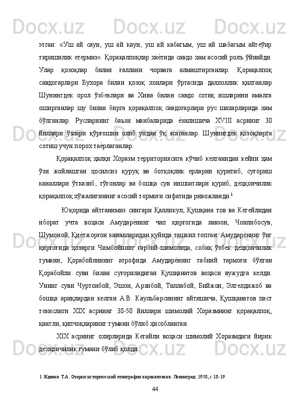 этган:   «Уш   ай   саун,   уш   ай   каун,   уш   ай   кабагым,   уш   ай   шабагым   айтеўир
тиришилик етермиз». Қорақалпоқлар хае�тида савдо хам асосий ролъ ўйнайди.
Улар   қозоқлар   билан   ғаллани   чорвага   алмаштирганлар.   Қорақалпоқ
савдогарлари   Бухора   билан   қозоқ   хонлари   ўртасида   даллоллик   қилганлар
Шунингдек   орол   ўзбеклари   ва   Хива   билан   савдо   сотиқ   ишларини   амалга
оширганлар   шу   билан   бирга   қорақалпоқ   савдогарлари   рус   шахарларида   хам
бўлганлар.   Русларнинг   баъзи   манбаларида  	
е�зилишича   XVIII   асрнинг   30
йиллари   ўзлари   қўрғошин   олиб   ундан   ўқ   ясаганлар.   Шунингдек   қозоқларга
сотиш учун порох та	
е�рлаганлар.  
Қорақалпоқ   ҳалқи   Хоразм   территориясига   кўчиб   келганидан   кейин   ҳам
ўзи   жойлашган   ҳосилсиз   қуруқ   ва   ботқоқлик   ерларни   қуритиб,   суғориш
каналлари   ўтказиб,   тўғонлар   ва   бошқа   сув   иншоатлари   қуриб,   деҳқончилик
қорақалпоқ хўжалигининг асосий тормоғи сифатида ривожланди. 1
  
    Юқорида   айтганимиз   сингари   Қалликул,   Қушқана   тов   ва   Кегейлидан
иборат   учта   воҳаси   Амудар	
е�нинг   чап   қирғогида   лавзон,   Чонлибосув,
Шумоной, Қи	
е�тжорғон каналларидан қуйида ташкил топган. Амудар	е�нинг ўнг
қирғоғида   ҳозирги   Чимбойнинг   ғарбий-шимолида,   собиқ   ўзбек   деҳқончилик
тумани,   Қорабойлининг   атрофида   Амудар	
е�нинг   табиий   тармоғи   бўлган
Қорабойли   суви   билан   суғориладиган   Қушқанатов   воҳаси   вужудга   келди.
Унинг   суви   Чуртонбой,   Эшон,   Арзибой,   Тиллабой,   Бийжон,   Элгелдижоб   ва
бошқа   ариқлардан   келган   А.В.   Каульбарсининг   айтишича,   Қушқанатов   паст
текислиги   XIX   асрнинг   30-50   йиллари   шимолий   Хоразмнинг   қорақалпоқ,
қангли, қипчоқларнинг тумани бўлиб ҳисобланган.  
XIX   асрнинг   охирларида   Кегайли   воҳаси   шимолий   Хоразмдаги   йирик
дехқончилик тумани бўлиб қолди.  
1  Жданко Т.А. Очерки исторической этнографии каракалпаков. Ленинград. 1950, с.18-19 
  44   